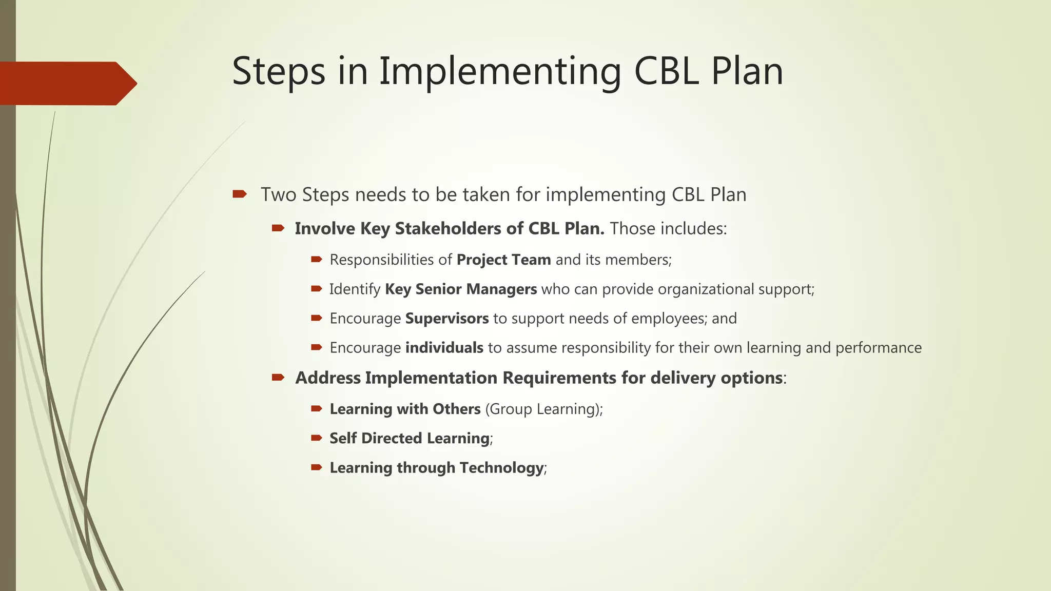 Steps in Implementing CBL Plan
 Two Steps needs to be taken for implementing CBL Plan
 Involve Key Stakeholders of CBL Plan. Those includes:
 Responsibilities of Project Team and its members;
 Identify Key Senior Managers who can provide organizational support;
 Encourage Supervisors to support needs of employees; and
 Encourage individuals to assume responsibility for their own learning and performance
 Address Implementation Requirements for delivery options:
 Learning with Others (Group Learning);
 Self Directed Learning;
 Learning through Technology;
 