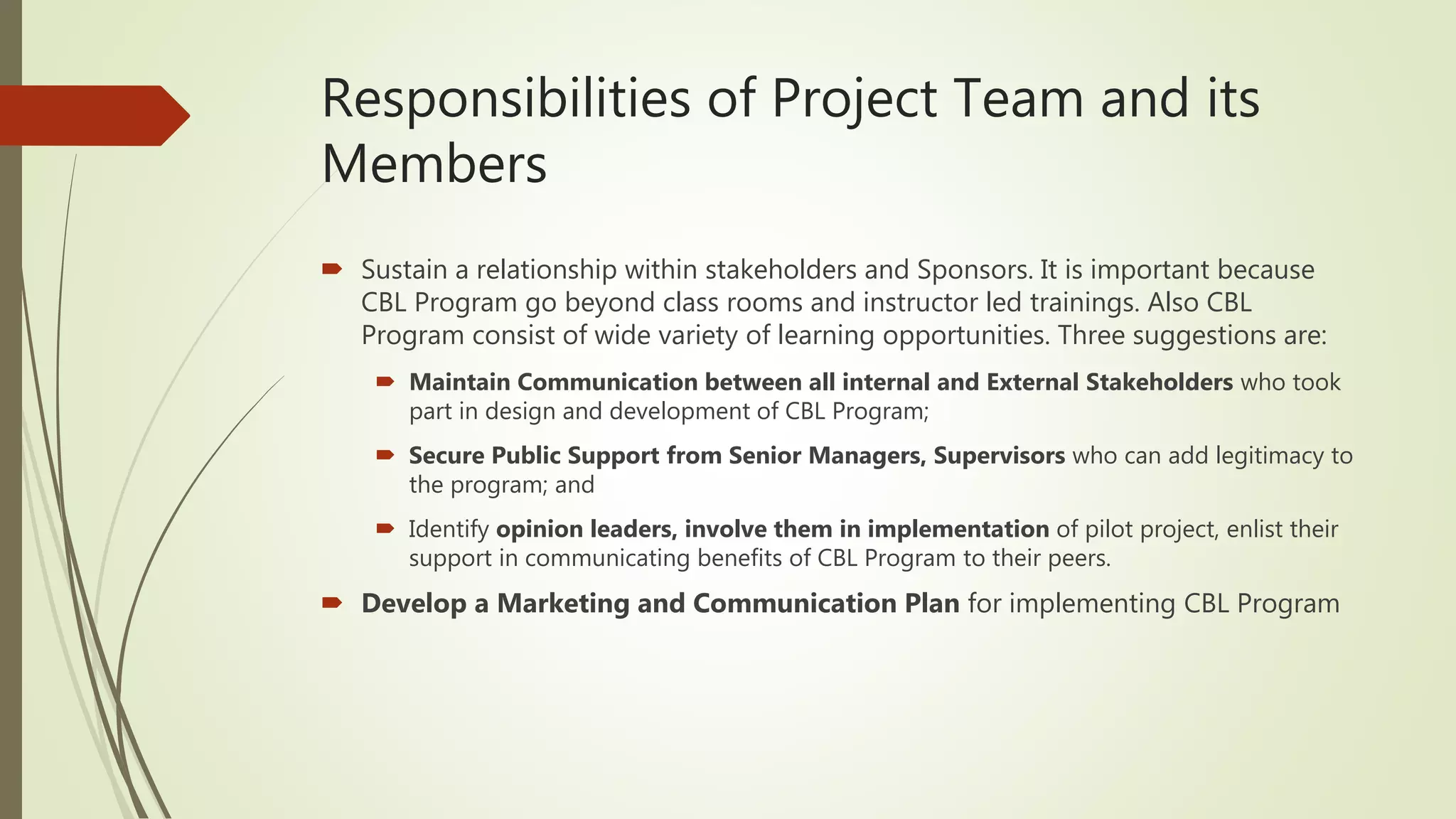 Responsibilities of Project Team and its
Members
 Sustain a relationship within stakeholders and Sponsors. It is important because
CBL Program go beyond class rooms and instructor led trainings. Also CBL
Program consist of wide variety of learning opportunities. Three suggestions are:
 Maintain Communication between all internal and External Stakeholders who took
part in design and development of CBL Program;
 Secure Public Support from Senior Managers, Supervisors who can add legitimacy to
the program; and
 Identify opinion leaders, involve them in implementation of pilot project, enlist their
support in communicating benefits of CBL Program to their peers.
 Develop a Marketing and Communication Plan for implementing CBL Program
 