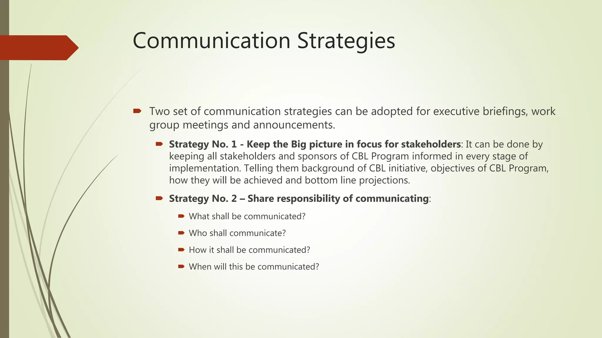 Communication Strategies
 Two set of communication strategies can be adopted for executive briefings, work
group meetings and announcements.
 Strategy No. 1 - Keep the Big picture in focus for stakeholders: It can be done by
keeping all stakeholders and sponsors of CBL Program informed in every stage of
implementation. Telling them background of CBL initiative, objectives of CBL Program,
how they will be achieved and bottom line projections.
 Strategy No. 2 – Share responsibility of communicating:
 What shall be communicated?
 Who shall communicate?
 How it shall be communicated?
 When will this be communicated?
 