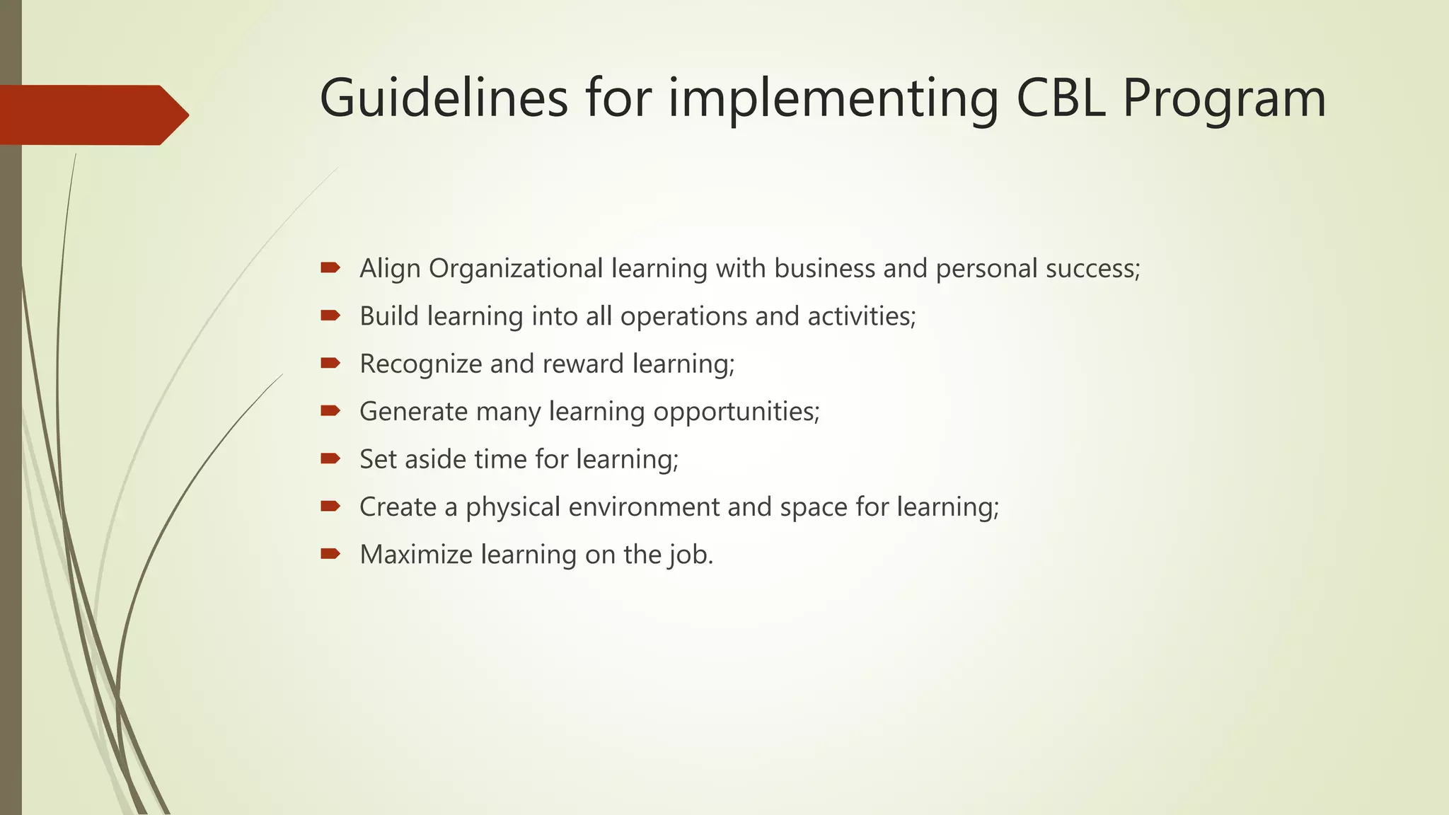 Guidelines for implementing CBL Program
 Align Organizational learning with business and personal success;
 Build learning into all operations and activities;
 Recognize and reward learning;
 Generate many learning opportunities;
 Set aside time for learning;
 Create a physical environment and space for learning;
 Maximize learning on the job.
 