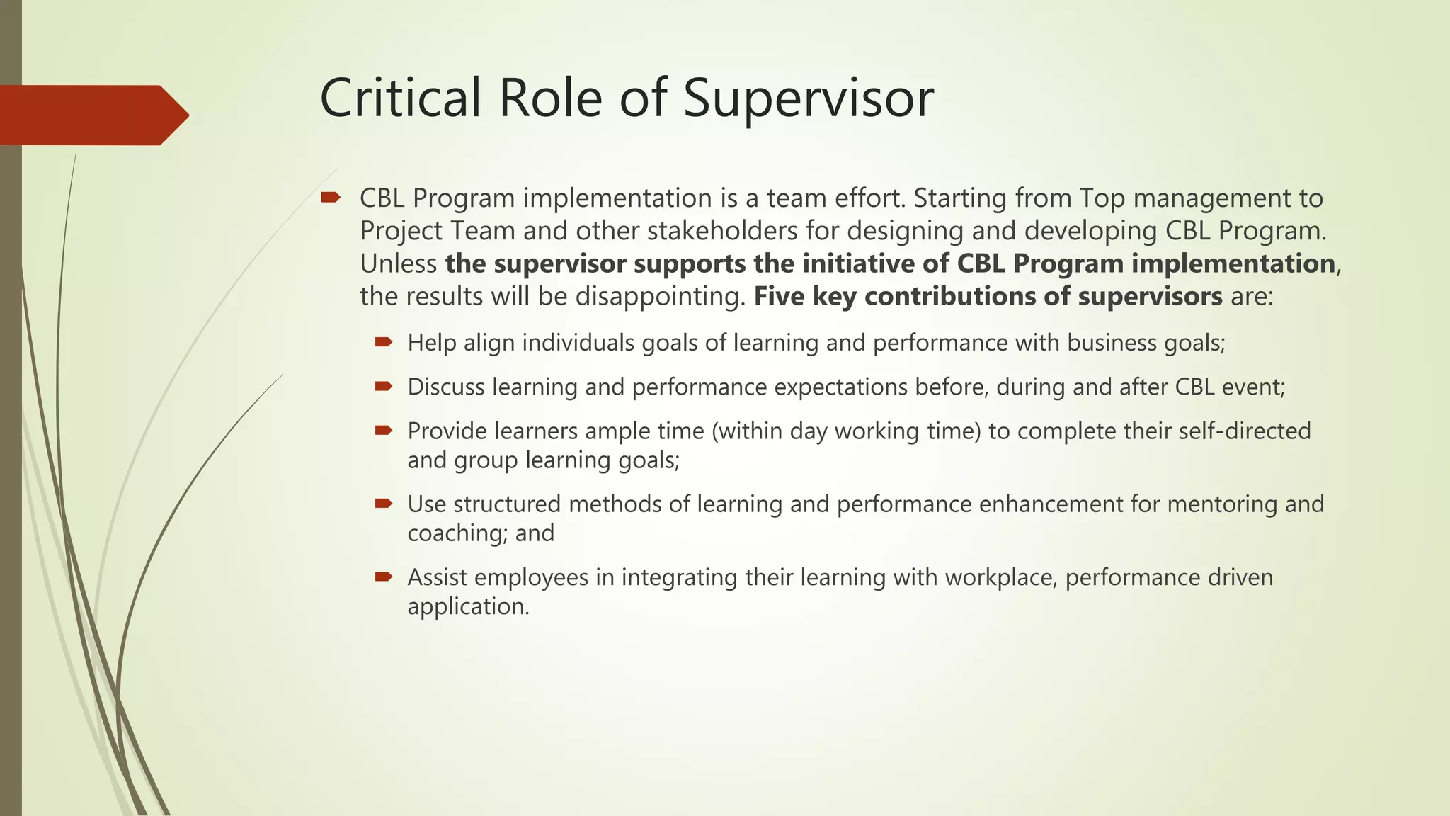Critical Role of Supervisor
 CBL Program implementation is a team effort. Starting from Top management to
Project Team and other stakeholders for designing and developing CBL Program.
Unless the supervisor supports the initiative of CBL Program implementation,
the results will be disappointing. Five key contributions of supervisors are:
 Help align individuals goals of learning and performance with business goals;
 Discuss learning and performance expectations before, during and after CBL event;
 Provide learners ample time (within day working time) to complete their self-directed
and group learning goals;
 Use structured methods of learning and performance enhancement for mentoring and
coaching; and
 Assist employees in integrating their learning with workplace, performance driven
application.
 