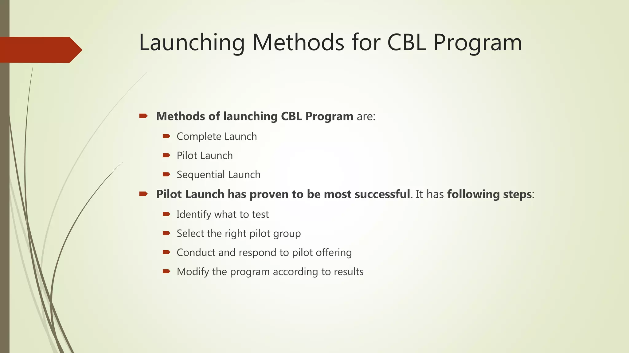 Launching Methods for CBL Program
 Methods of launching CBL Program are:
 Complete Launch
 Pilot Launch
 Sequential Launch
 Pilot Launch has proven to be most successful. It has following steps:
 Identify what to test
 Select the right pilot group
 Conduct and respond to pilot offering
 Modify the program according to results
 