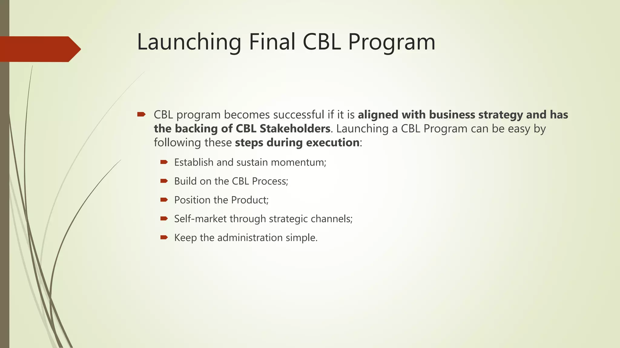 Launching Final CBL Program
 CBL program becomes successful if it is aligned with business strategy and has
the backing of CBL Stakeholders. Launching a CBL Program can be easy by
following these steps during execution:
 Establish and sustain momentum;
 Build on the CBL Process;
 Position the Product;
 Self-market through strategic channels;
 Keep the administration simple.
 