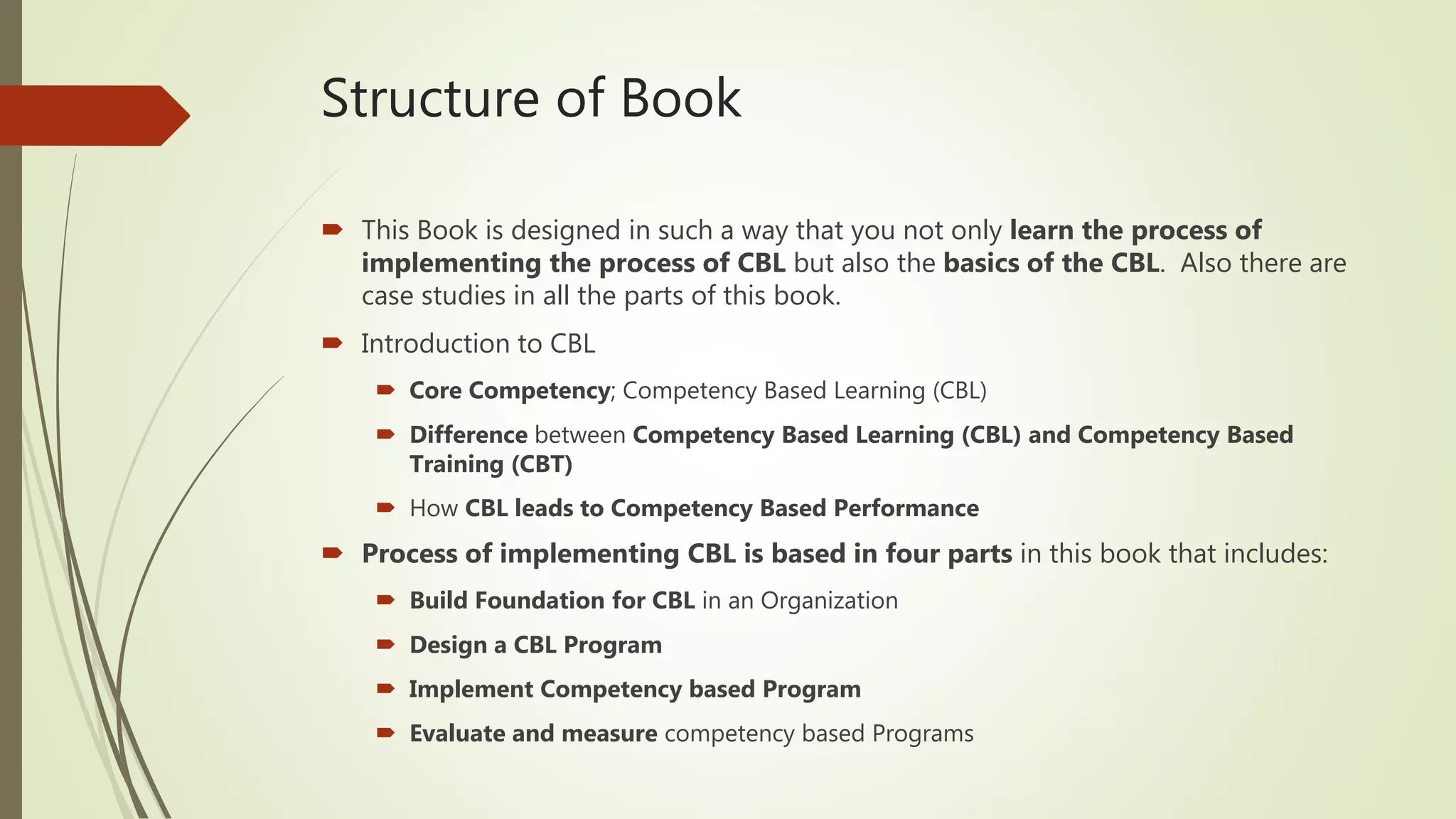 Structure of Book
 This Book is designed in such a way that you not only learn the process of
implementing the process of CBL but also the basics of the CBL. Also there are
case studies in all the parts of this book.
 Introduction to CBL
 Core Competency; Competency Based Learning (CBL)
 Difference between Competency Based Learning (CBL) and Competency Based
Training (CBT)
 How CBL leads to Competency Based Performance
 Process of implementing CBL is based in four parts in this book that includes:
 Build Foundation for CBL in an Organization
 Design a CBL Program
 Implement Competency based Program
 Evaluate and measure competency based Programs
 