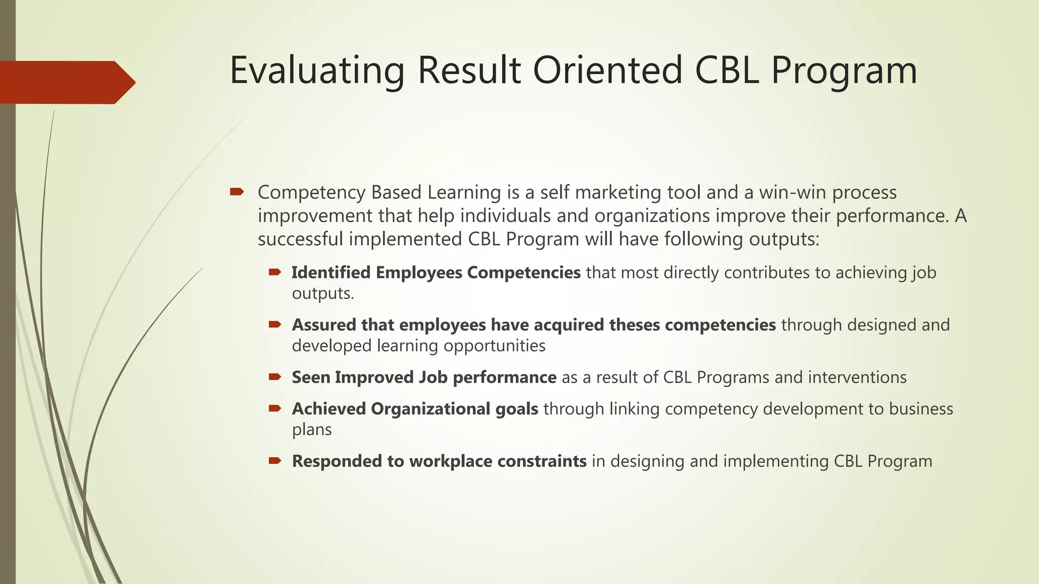 Evaluating Result Oriented CBL Program
 Competency Based Learning is a self marketing tool and a win-win process
improvement that help individuals and organizations improve their performance. A
successful implemented CBL Program will have following outputs:
 Identified Employees Competencies that most directly contributes to achieving job
outputs.
 Assured that employees have acquired theses competencies through designed and
developed learning opportunities
 Seen Improved Job performance as a result of CBL Programs and interventions
 Achieved Organizational goals through linking competency development to business
plans
 Responded to workplace constraints in designing and implementing CBL Program
 