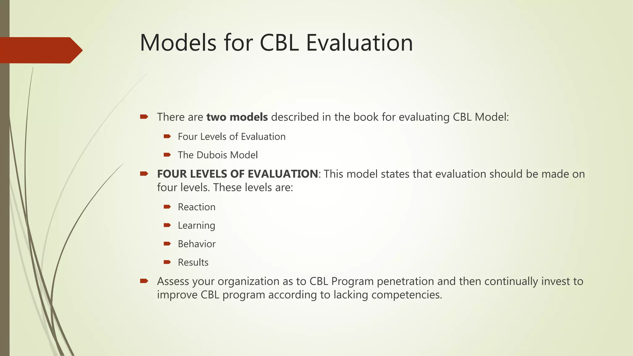 Models for CBL Evaluation
 There are two models described in the book for evaluating CBL Model:
 Four Levels of Evaluation
 The Dubois Model
 FOUR LEVELS OF EVALUATION: This model states that evaluation should be made on
four levels. These levels are:
 Reaction
 Learning
 Behavior
 Results
 Assess your organization as to CBL Program penetration and then continually invest to
improve CBL program according to lacking competencies.
 