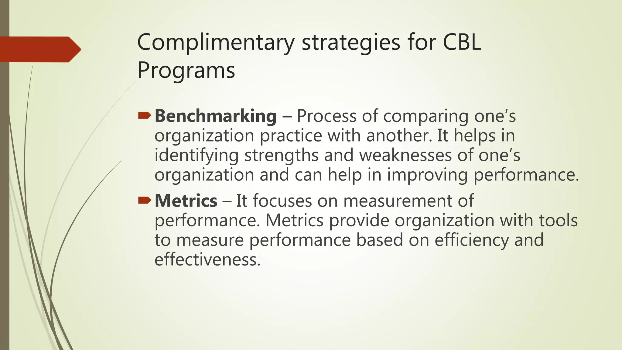 Complimentary strategies for CBL
Programs
Benchmarking – Process of comparing one’s
organization practice with another. It helps in
identifying strengths and weaknesses of one’s
organization and can help in improving performance.
Metrics – It focuses on measurement of
performance. Metrics provide organization with tools
to measure performance based on efficiency and
effectiveness.
 
