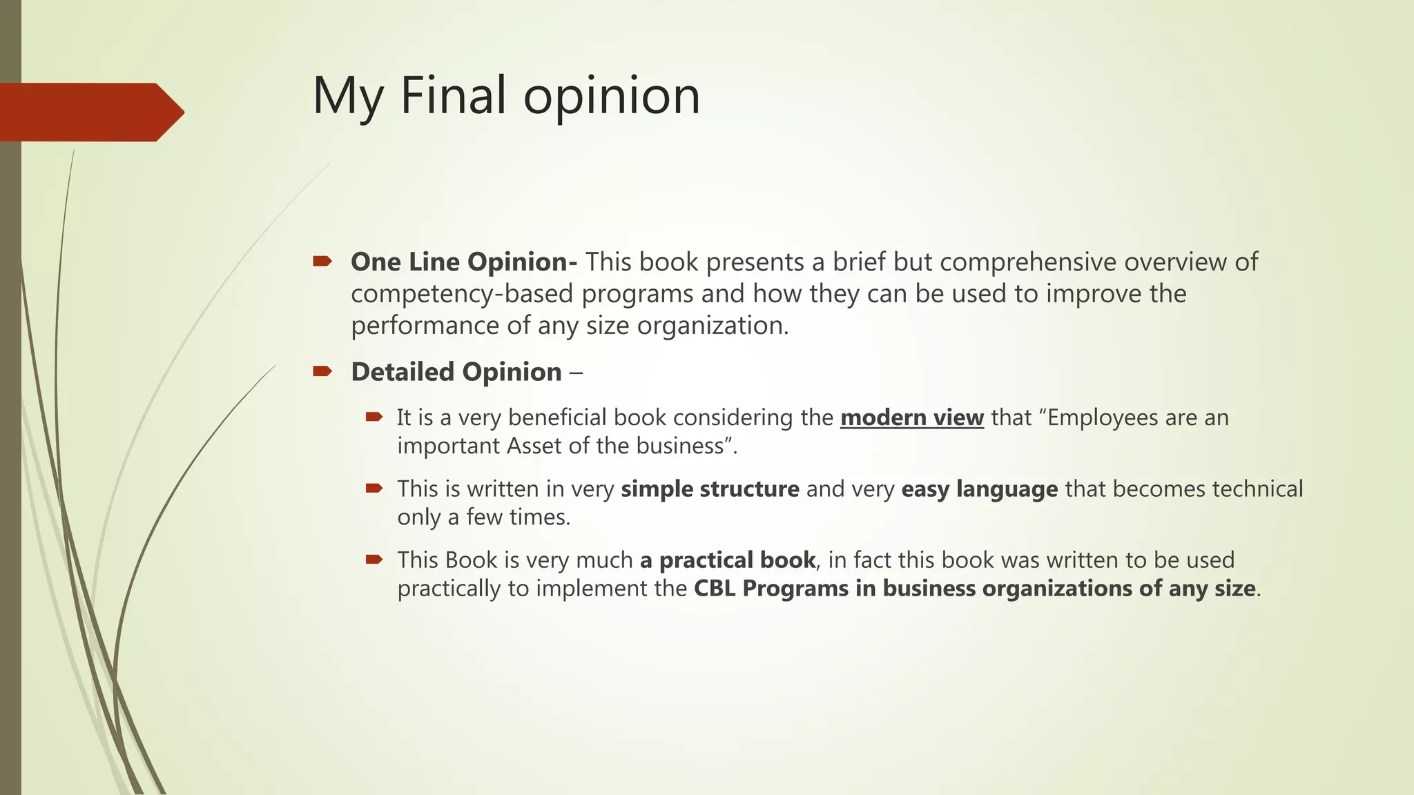 My Final opinion
 One Line Opinion- This book presents a brief but comprehensive overview of
competency-based programs and how they can be used to improve the
performance of any size organization.
 Detailed Opinion –
 It is a very beneficial book considering the modern view that “Employees are an
important Asset of the business”.
 This is written in very simple structure and very easy language that becomes technical
only a few times.
 This Book is very much a practical book, in fact this book was written to be used
practically to implement the CBL Programs in business organizations of any size.
 