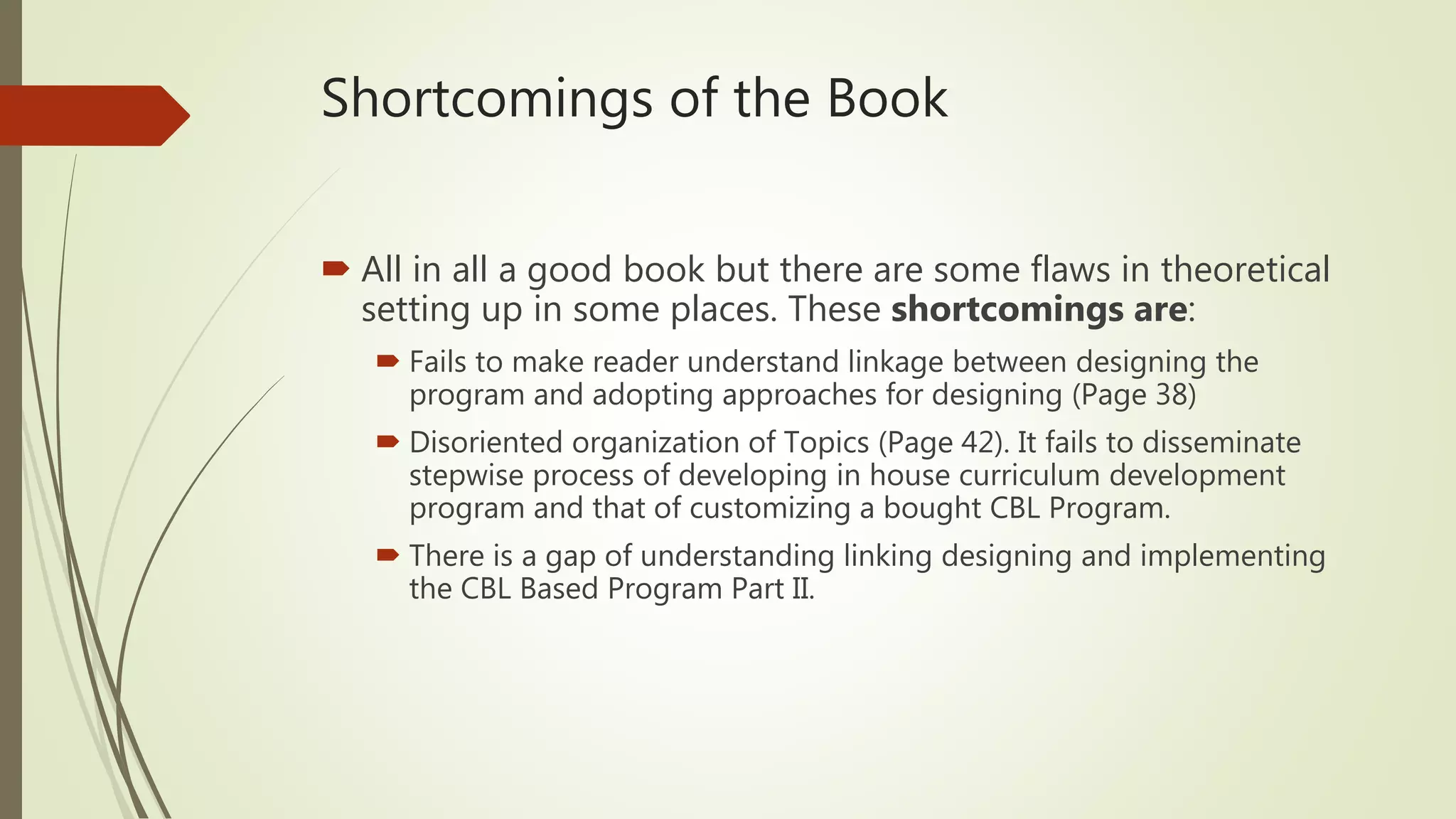 Shortcomings of the Book
 All in all a good book but there are some flaws in theoretical
setting up in some places. These shortcomings are:
 Fails to make reader understand linkage between designing the
program and adopting approaches for designing (Page 38)
 Disoriented organization of Topics (Page 42). It fails to disseminate
stepwise process of developing in house curriculum development
program and that of customizing a bought CBL Program.
 There is a gap of understanding linking designing and implementing
the CBL Based Program Part II.
 