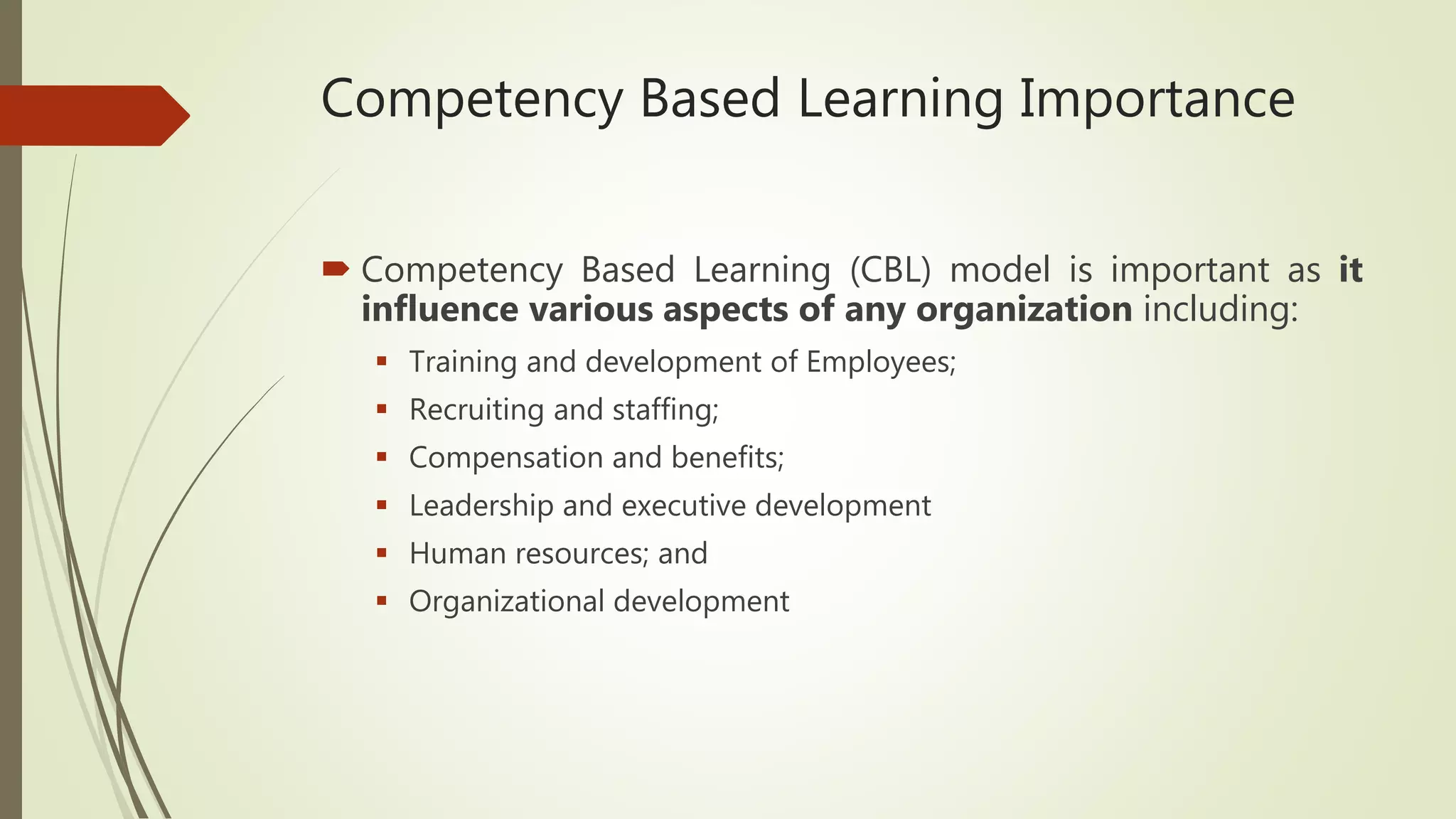 Competency Based Learning Importance
 Competency Based Learning (CBL) model is important as it
influence various aspects of any organization including:
 Training and development of Employees;
 Recruiting and staffing;
 Compensation and benefits;
 Leadership and executive development
 Human resources; and
 Organizational development
 
