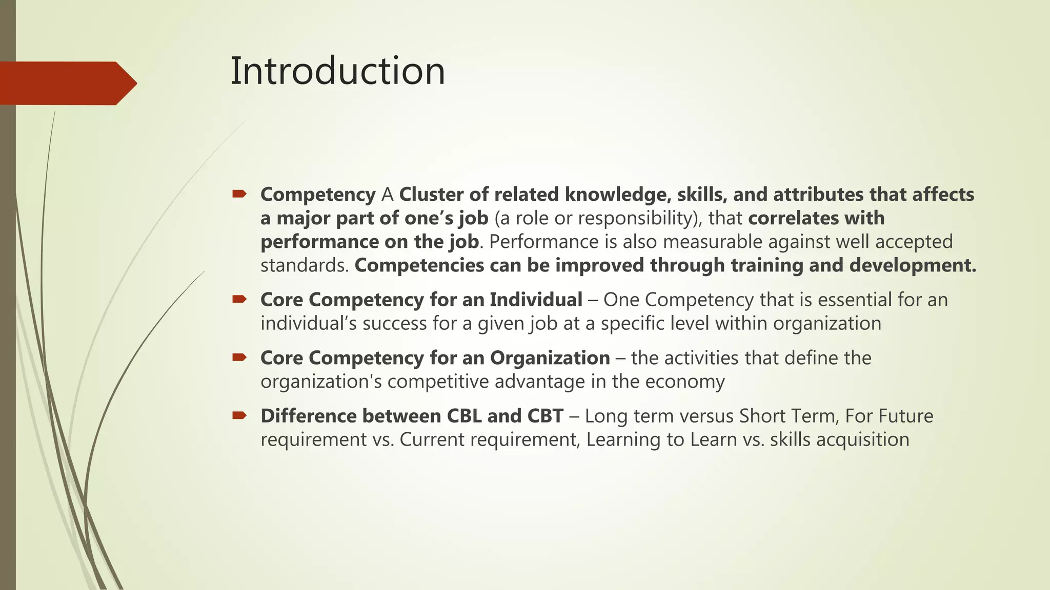 Introduction
 Competency A Cluster of related knowledge, skills, and attributes that affects
a major part of one’s job (a role or responsibility), that correlates with
performance on the job. Performance is also measurable against well accepted
standards. Competencies can be improved through training and development.
 Core Competency for an Individual – One Competency that is essential for an
individual’s success for a given job at a specific level within organization
 Core Competency for an Organization – the activities that define the
organization's competitive advantage in the economy
 Difference between CBL and CBT – Long term versus Short Term, For Future
requirement vs. Current requirement, Learning to Learn vs. skills acquisition
 