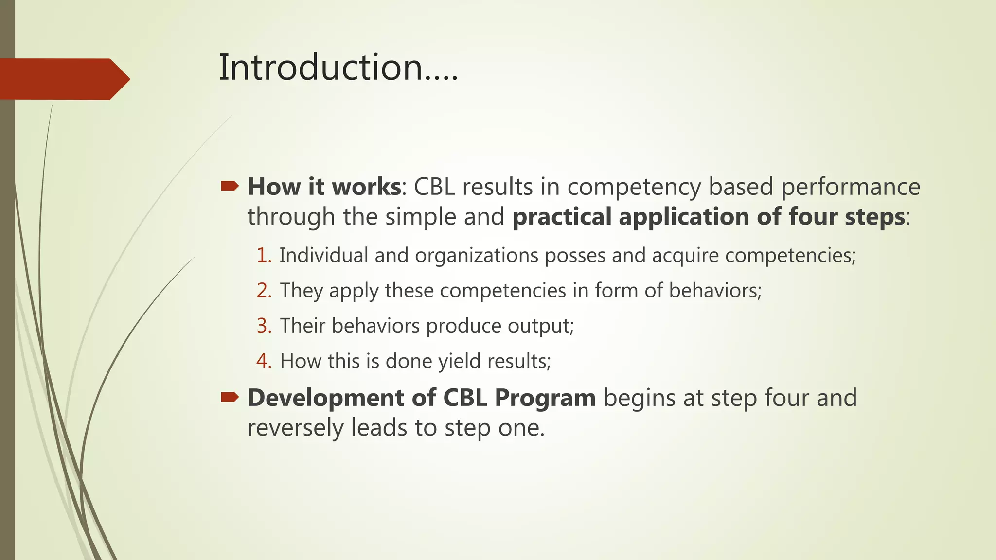 Introduction….
 How it works: CBL results in competency based performance
through the simple and practical application of four steps:
1. Individual and organizations posses and acquire competencies;
2. They apply these competencies in form of behaviors;
3. Their behaviors produce output;
4. How this is done yield results;
 Development of CBL Program begins at step four and
reversely leads to step one.
 