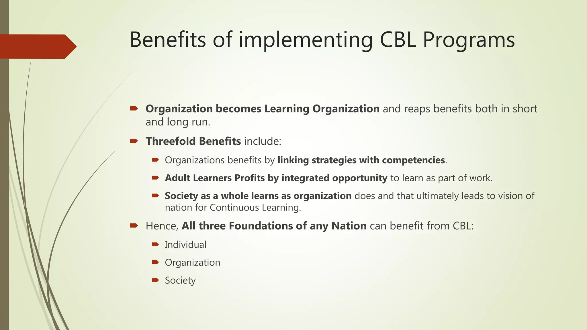 Benefits of implementing CBL Programs
 Organization becomes Learning Organization and reaps benefits both in short
and long run.
 Threefold Benefits include:
 Organizations benefits by linking strategies with competencies.
 Adult Learners Profits by integrated opportunity to learn as part of work.
 Society as a whole learns as organization does and that ultimately leads to vision of
nation for Continuous Learning.
 Hence, All three Foundations of any Nation can benefit from CBL:
 Individual
 Organization
 Society
 