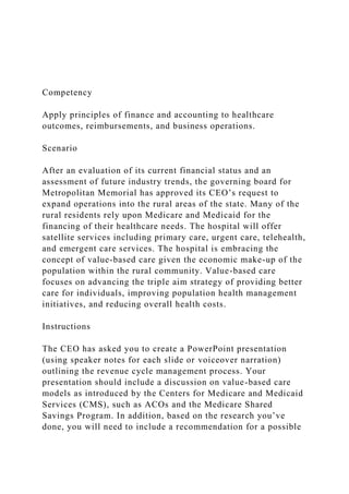 Competency
Apply principles of finance and accounting to healthcare
outcomes, reimbursements, and business operations.
Scenario
After an evaluation of its current financial status and an
assessment of future industry trends, the governing board for
Metropolitan Memorial has approved its CEO’s request to
expand operations into the rural areas of the state. Many of the
rural residents rely upon Medicare and Medicaid for the
financing of their healthcare needs. The hospital will offer
satellite services including primary care, urgent care, telehealth,
and emergent care services. The hospital is embracing the
concept of value-based care given the economic make-up of the
population within the rural community. Value-based care
focuses on advancing the triple aim strategy of providing better
care for individuals, improving population health management
initiatives, and reducing overall health costs.
Instructions
The CEO has asked you to create a PowerPoint presentation
(using speaker notes for each slide or voiceover narration)
outlining the revenue cycle management process. Your
presentation should include a discussion on value-based care
models as introduced by the Centers for Medicare and Medicaid
Services (CMS), such as ACOs and the Medicare Shared
Savings Program. In addition, based on the research you’ve
done, you will need to include a recommendation for a possible
 