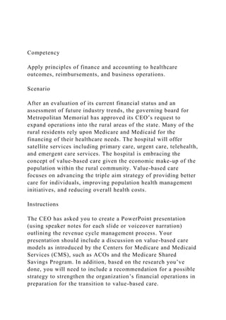Competency
Apply principles of finance and accounting to healthcare
outcomes, reimbursements, and business operations.
Scenario
After an evaluation of its current financial status and an
assessment of future industry trends, the governing board for
Metropolitan Memorial has approved its CEO’s request to
expand operations into the rural areas of the state. Many of the
rural residents rely upon Medicare and Medicaid for the
financing of their healthcare needs. The hospital will offer
satellite services including primary care, urgent care, telehealth,
and emergent care services. The hospital is embracing the
concept of value-based care given the economic make-up of the
population within the rural community. Value-based care
focuses on advancing the triple aim strategy of providing better
care for individuals, improving population health management
initiatives, and reducing overall health costs.
Instructions
The CEO has asked you to create a PowerPoint presentation
(using speaker notes for each slide or voiceover narration)
outlining the revenue cycle management process. Your
presentation should include a discussion on value-based care
models as introduced by the Centers for Medicare and Medicaid
Services (CMS), such as ACOs and the Medicare Shared
Savings Program. In addition, based on the research you’ve
done, you will need to include a recommendation for a possible
strategy to strengthen the organization’s financial operations in
preparation for the transition to value-based care.
 
