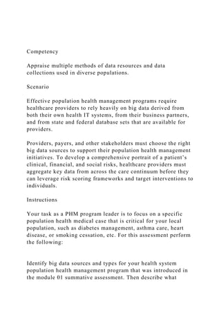 Competency
Appraise multiple methods of data resources and data
collections used in diverse populations.
Scenario
Effective population health management programs require
healthcare providers to rely heavily on big data derived from
both their own health IT systems, from their business partners,
and from state and federal database sets that are available for
providers.
Providers, payers, and other stakeholders must choose the right
big data sources to support their population health management
initiatives. To develop a comprehensive portrait of a patient’s
clinical, financial, and social risks, healthcare providers must
aggregate key data from across the care continuum before they
can leverage risk scoring frameworks and target interventions to
individuals.
Instructions
Your task as a PHM program leader is to focus on a specific
population health medical case that is critical for your local
population, such as diabetes management, asthma care, heart
disease, or smoking cessation, etc. For this assessment perform
the following:
Identify big data sources and types for your health system
population health management program that was introduced in
the module 01 summative assessment. Then describe what
 
