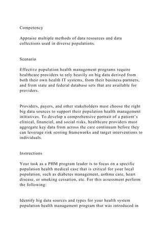Competency
Appraise multiple methods of data resources and data
collections used in diverse populations.
Scenario
Effective population health management programs require
healthcare providers to rely heavily on big data derived from
both their own health IT systems, from their business partners,
and from state and federal database sets that are available for
providers.
Providers, payers, and other stakeholders must choose the right
big data sources to support their population health management
initiatives. To develop a comprehensive portrait of a patient’s
clinical, financial, and social risks, healthcare providers must
aggregate key data from across the care continuum before they
can leverage risk scoring frameworks and target interventions to
individuals.
Instructions
Your task as a PHM program leader is to focus on a specific
population health medical case that is critical for your local
population, such as diabetes management, asthma care, heart
disease, or smoking cessation, etc. For this assessment perform
the following:
Identify big data sources and types for your health system
population health management program that was introduced in
 