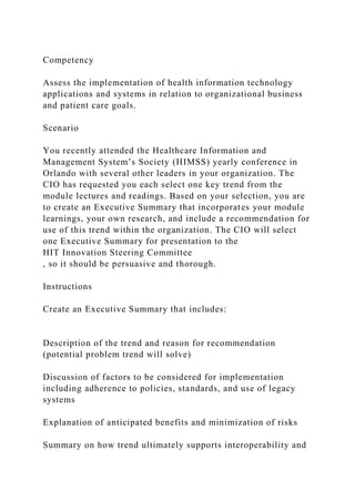 Competency
Assess the implementation of health information technology
applications and systems in relation to organizational business
and patient care goals.
Scenario
You recently attended the Healthcare Information and
Management System’s Society (HIMSS) yearly conference in
Orlando with several other leaders in your organization. The
CIO has requested you each select one key trend from the
module lectures and readings. Based on your selection, you are
to create an Executive Summary that incorporates your module
learnings, your own research, and include a recommendation for
use of this trend within the organization. The CIO will select
one Executive Summary for presentation to the
HIT Innovation Steering Committee
, so it should be persuasive and thorough.
Instructions
Create an Executive Summary that includes:
Description of the trend and reason for recommendation
(potential problem trend will solve)
Discussion of factors to be considered for implementation
including adherence to policies, standards, and use of legacy
systems
Explanation of anticipated benefits and minimization of risks
Summary on how trend ultimately supports interoperability and
 