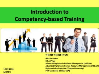 Introduction to
Competency-based Training

THEINT THEINT HTUN

19.07.2013
MICTDC

HR Consultant
B.S.c (Phys)
Advanced Diploma in Business Management (ABE,UK)
Advanced Diploma in Human Resource Management (ABE,UK)
Diploma in Business Law (Yangon University)
PHR Candidate (SHRM, USA)

 