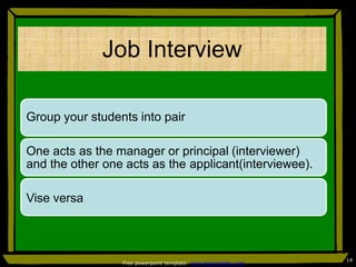 Job Interview
Group your students into pair
One acts as the manager or principal (interviewer)
and the other one acts as the applicant(interviewee).
Vise versa
14
Free powerpoint template: www.brainybetty.com
 