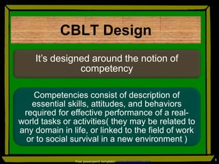 CBLT Design
It’s designed around the notion of
competency
Competencies consist of description of
essential skills, attitudes, and behaviors
required for effective performance of a real-
world tasks or activities( they may be related to
any domain in life, or linked to the field of work
or to social survival in a new environment )
6
Free powerpoint template: www.brainybetty.com
 