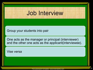 Job Interview
Group your students into pair
One acts as the manager or principal (interviewer)
and the other one acts as the applicant(interviewee).
Vise versa
Free powerpoint template: www.brainybetty.com
14
 