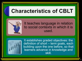 Characteristics of CBLT
It teaches language in relation
to social contexts in which it is
used.
It establishes graded objectives: the
definition of short – term goals, each
building upon the one before, so that
learners advance in knowledge and
skill.
8
 
