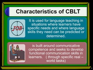 Characteristics of CBLT
It is used for language teaching in
situations where learners have
specific needs and where language
skills they need can be predicted or
determined.
is built around communicative
competence and seeks to develop
functional communication skills in
learners. ( through specific real –
world tasks)
9
 