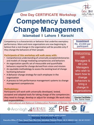One Day CERTIFICATE Workshop

Competency based
Change Management
Feb 11, 2014, Avari Hotel, Lahore
Competency is a characteristic or behavior that underlies exemplary
performance. More and more organizations are now beginning to
believe that a real change in the organization will be possible only if
they change the behaviors of their people.
Participants of this workshop will walk away with:

• Comprehensive understanding of universally accepted dictionaries
and models of change mediating competencies and behaviors
• An organization specific set of measurable and quantifiable
behaviors required for change derived from vision and mission.
• An equitable methodology to assess the existing level of change
facilitating behavior
• A Behavior change strategy for each employee in the
organization
• A process to link performance management systems to change
management competencies
Methodology:

Participants will work with universally developed, tested,
accepted and adapted tools for taking charge of the competencies
they need to change, develop or adjust for strategic life-work roles
and responsibilities.

Investment
Rs. 23,000 per
participant

Welcoming:
HR
Managers &
All Line
Managers
who wish to
learn how to
change
behaviors to
bring a
change in
organizations
Course Facilitator
Mrs. Samer Awais

International and National Collaboration Partners of Genzee Solutions Pvt. Ltd.:

For registration and further Details, please contact:

Genzee Solutions Pvt. Ltd.
Executive Office, 4th Floor, Saeed Plaza, Blue Area, Islamabad. Pakistan Phone: +92 51 2604331 Cell: +92 341 5131011
marketing@genzeesolutions.com awsiraj@hotmail.com www.genzeesolutions.com

 