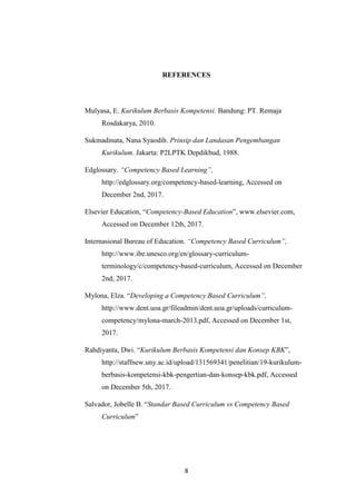 8
REFERENCES
Mulyasa, E. Kurikulum Berbasis Kompetensi. Bandung: PT. Remaja
Rosdakarya, 2010.
Sukmadinata, Nana Syaodih. Prinsip dan Landasan Pengembangan
Kurikulum. Jakarta: P2LPTK Depdikbud, 1988.
Edglossary. “Competency Based Learning”,
http://edglossary.org/competency-based-learning, Accessed on
December 2nd, 2017.
Elsevier Education, “Competency-Based Education”, www.elsevier.com,
Accessed on December 12th, 2017.
Internasional Bureau of Education. “Competency Based Curriculum”,
http://www.ibe.unesco.org/en/glossary-curriculum-
terminology/c/competency-based-curriculum, Accessed on December
2nd, 2017.
Mylona, Elza. “Developing a Competency Based Curriculum”,
http://www.dent.uoa.gr/fileadmin/dent.uoa.gr/uploads/curriculum-
competency/mylona-march-2013.pdf, Accessed on December 1st,
2017.
Rahdiyanta, Dwi. “Kurikulum Berbasis Kompetensi dan Konsep KBK”,
http://staffnew.uny.ac.id/upload/131569341/penelitian/19-kurikulum-
berbasis-kompetensi-kbk-pengertian-dan-konsep-kbk.pdf, Accessed
on December 5th, 2017.
Salvador, Jobelle B. “Standar Based Curriculum vs Competency Based
Curriculum”
 