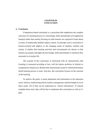 7
CHAPTER III
CONCLUSION
A. Conclusion
Competency-based curriculum is a curriculum that emphasizes the complex
outcomes of a learning process (i.e. knowledge, skills and attitudes to be applied by
learners) rather than mainly focusing on what learners are expected to learn about
in terms of traditionally-defined subject content. In principle such a curriculum is
learner-centered and adaptive to the changing needs of students, teachers and
society. It implies that learning activities and environments are chosen so that
learners can acquire and apply the knowledge, skills and attitudes to situations they
encounter in everyday life.
The concept of this curriculum is mentioned with its characteristics that
Learning is measured according to how well the learner performs in relation to
competencies (objectives). Besides that, Instructional system in which performance
based learning process is used. And also, this curriculum focuses on the outcome
of the learning.
To achieve the goals, it needs adjustment and reformation in the education
sector. Such us, modernizing school, teacher, management, and also budget to cover
those needs. All of that can be understood as “school reformation”. If schools
complete those term, they will be fine to implement this curriculum as well as it’s
plan.
 