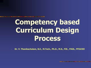 Competency based
Curriculum Design
Process
- Dr. V. Thanikachalam, B.E., M.Tech., Ph.D., M.S., FIE., FIGS., FFIUCEE
 