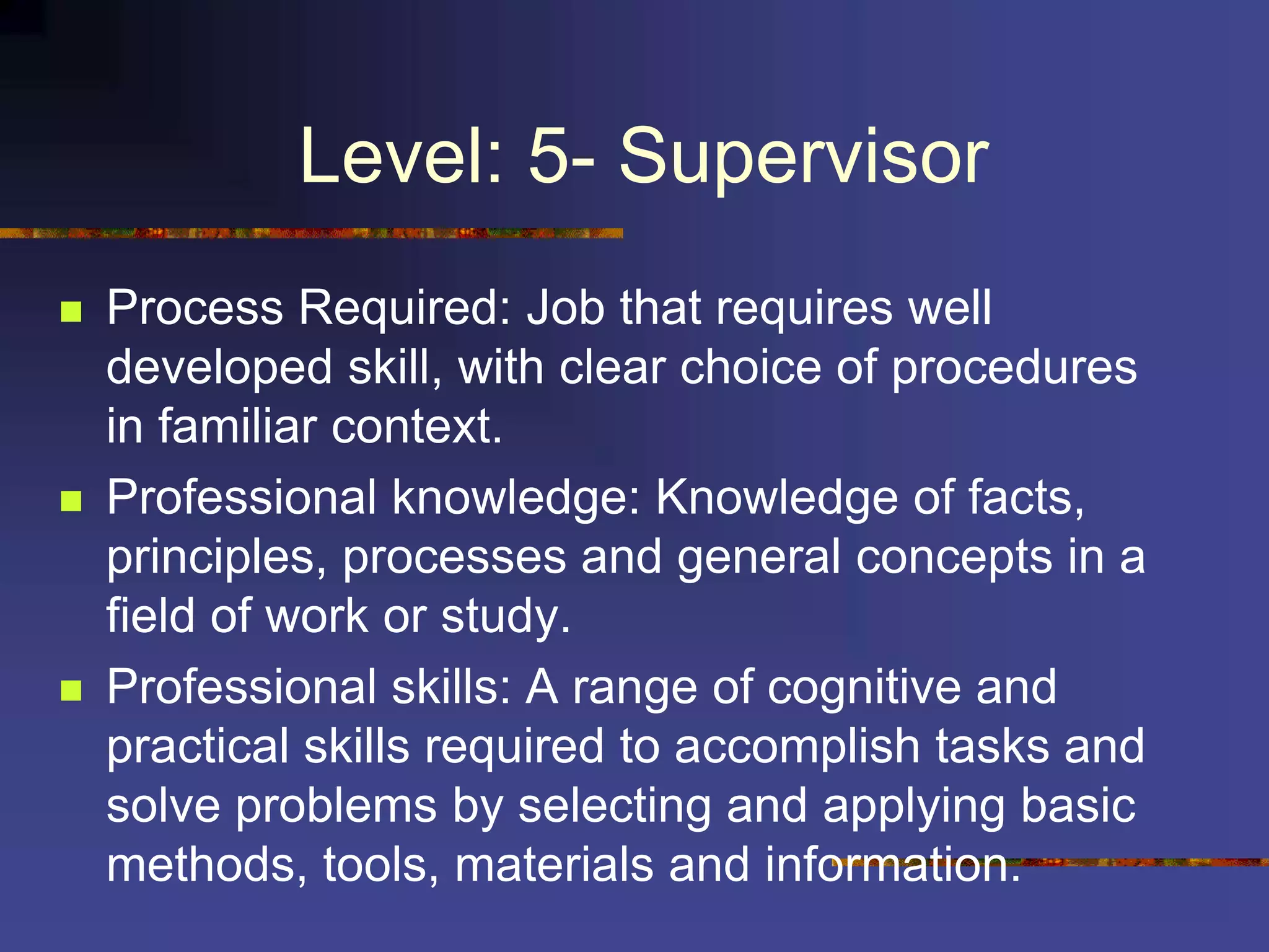 Level: 5- Supervisor
 Process Required: Job that requires well
developed skill, with clear choice of procedures
in familiar context.
 Professional knowledge: Knowledge of facts,
principles, processes and general concepts in a
field of work or study.
 Professional skills: A range of cognitive and
practical skills required to accomplish tasks and
solve problems by selecting and applying basic
methods, tools, materials and information.
 