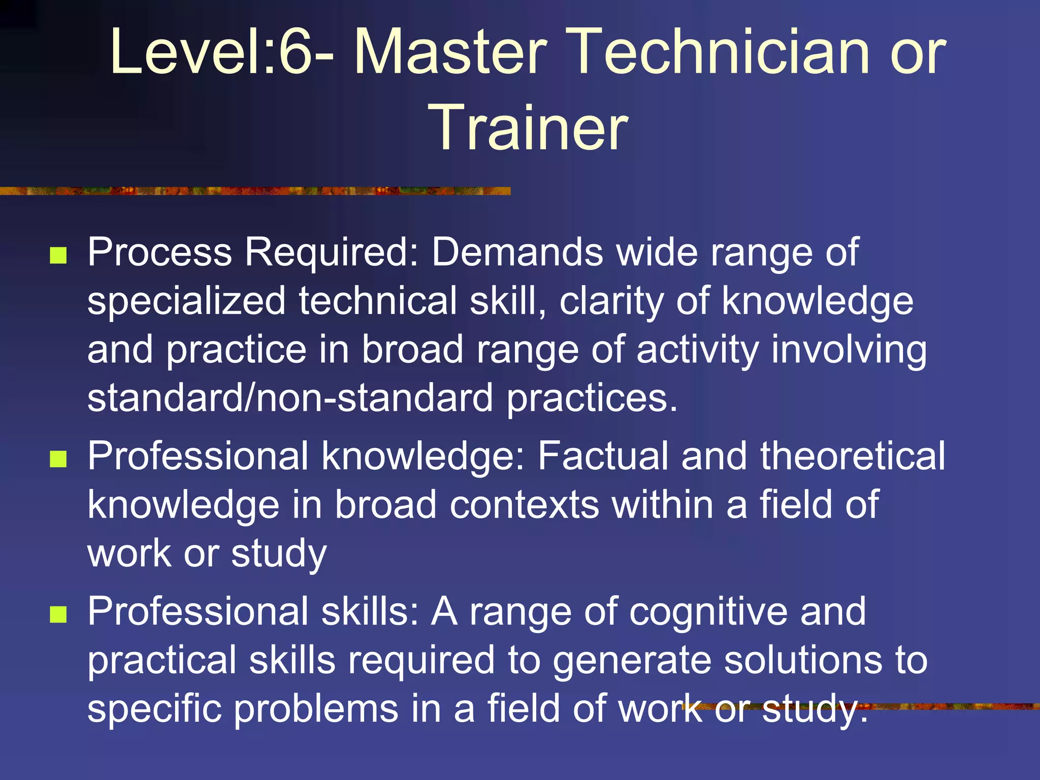 Level:6- Master Technician or
Trainer
 Process Required: Demands wide range of
specialized technical skill, clarity of knowledge
and practice in broad range of activity involving
standard/non-standard practices.
 Professional knowledge: Factual and theoretical
knowledge in broad contexts within a field of
work or study
 Professional skills: A range of cognitive and
practical skills required to generate solutions to
specific problems in a field of work or study.
 