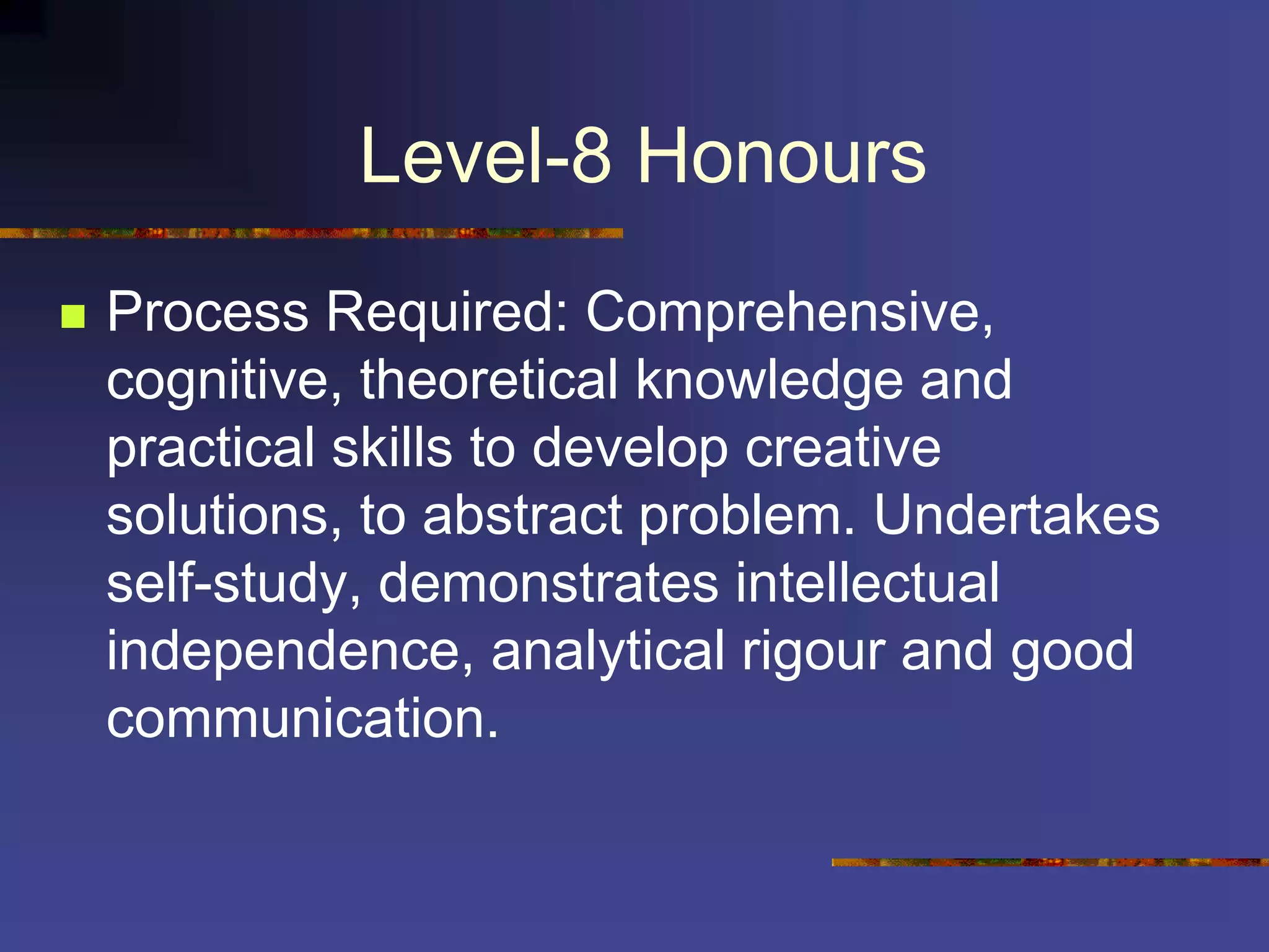 Level-8 Honours
 Process Required: Comprehensive,
cognitive, theoretical knowledge and
practical skills to develop creative
solutions, to abstract problem. Undertakes
self-study, demonstrates intellectual
independence, analytical rigour and good
communication.
 