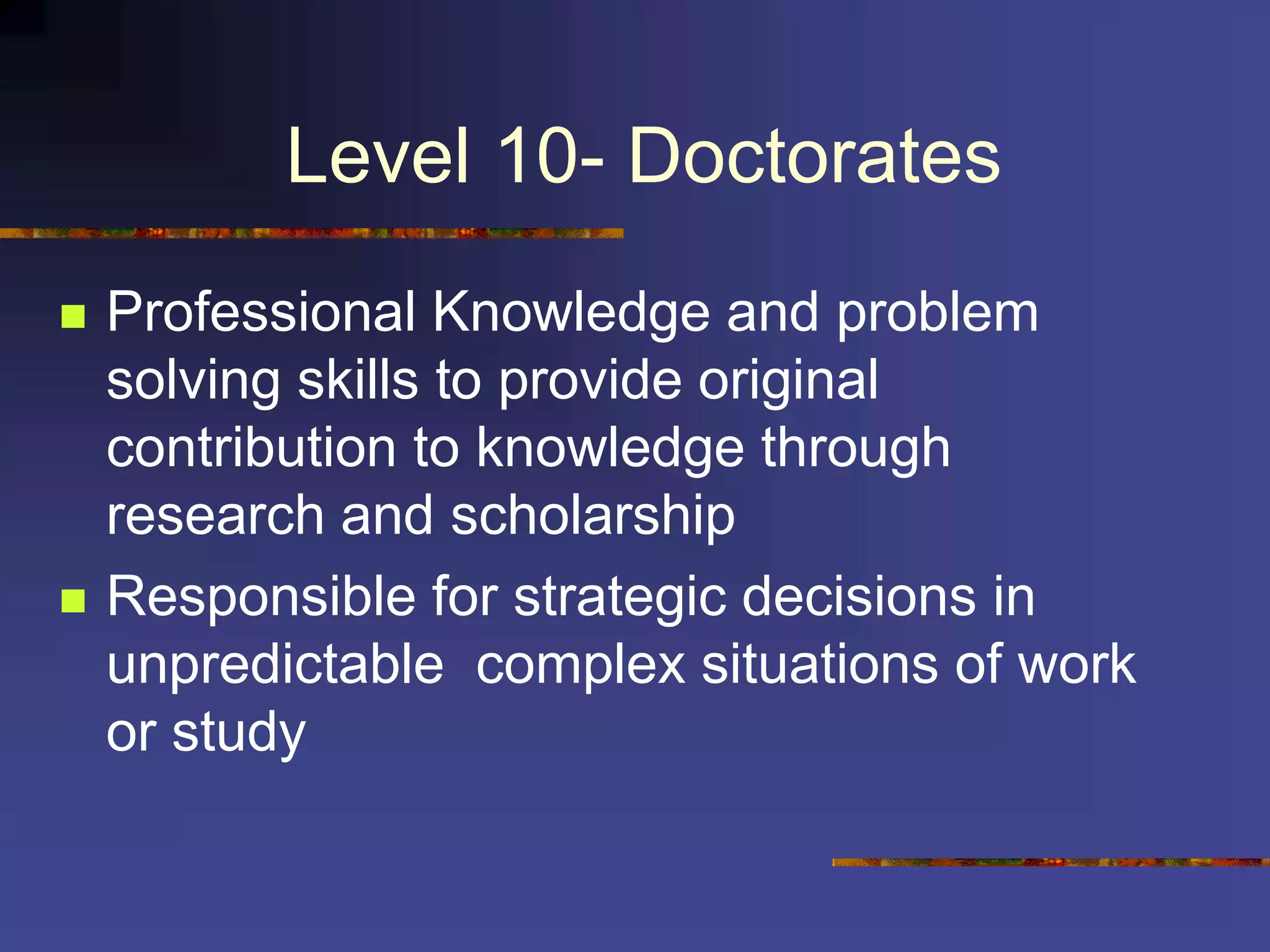 Level 10- Doctorates
 Professional Knowledge and problem
solving skills to provide original
contribution to knowledge through
research and scholarship
 Responsible for strategic decisions in
unpredictable complex situations of work
or study
 