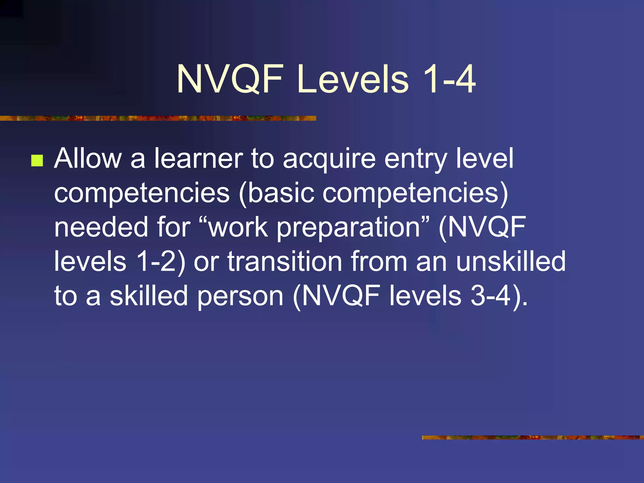 NVQF Levels 1-4
 Allow a learner to acquire entry level
competencies (basic competencies)
needed for “work preparation” (NVQF
levels 1-2) or transition from an unskilled
to a skilled person (NVQF levels 3-4).
 