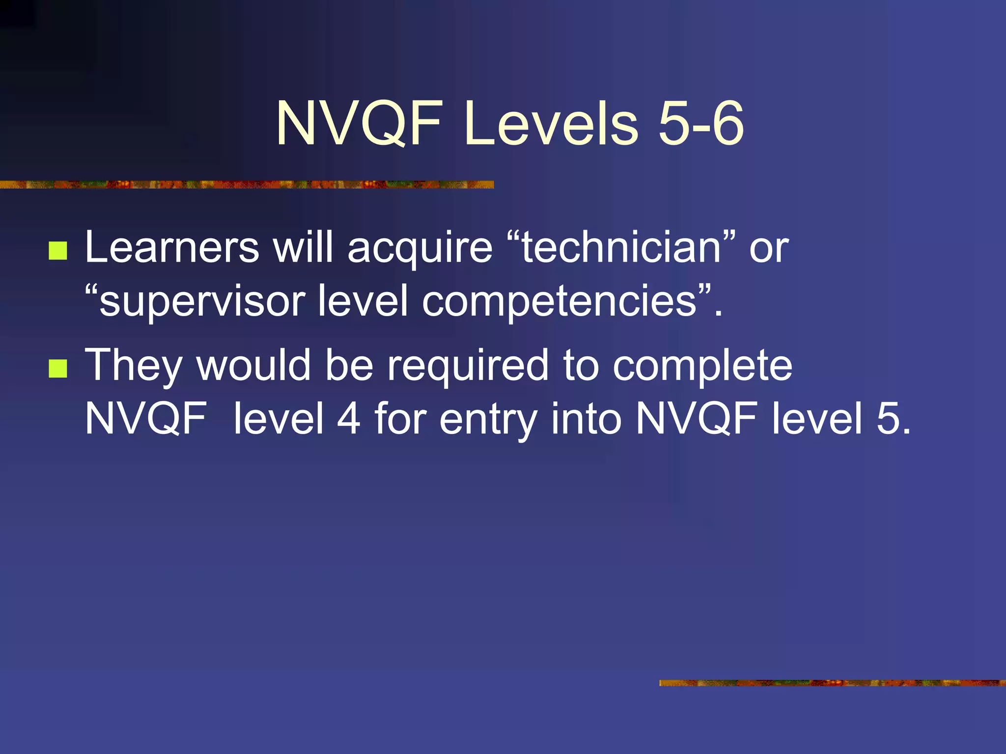 NVQF Levels 5-6
 Learners will acquire “technician” or
“supervisor level competencies”.
 They would be required to complete
NVQF level 4 for entry into NVQF level 5.
 