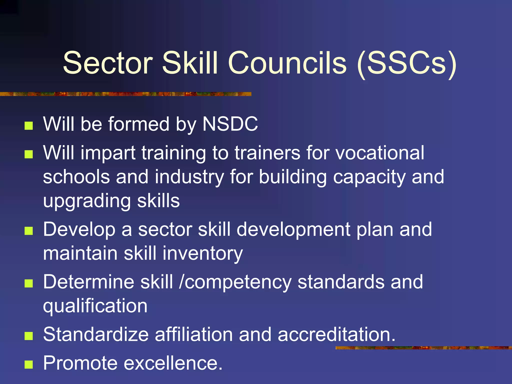 Sector Skill Councils (SSCs)
 Will be formed by NSDC
 Will impart training to trainers for vocational
schools and industry for building capacity and
upgrading skills
 Develop a sector skill development plan and
maintain skill inventory
 Determine skill /competency standards and
qualification
 Standardize affiliation and accreditation.
 Promote excellence.
 
