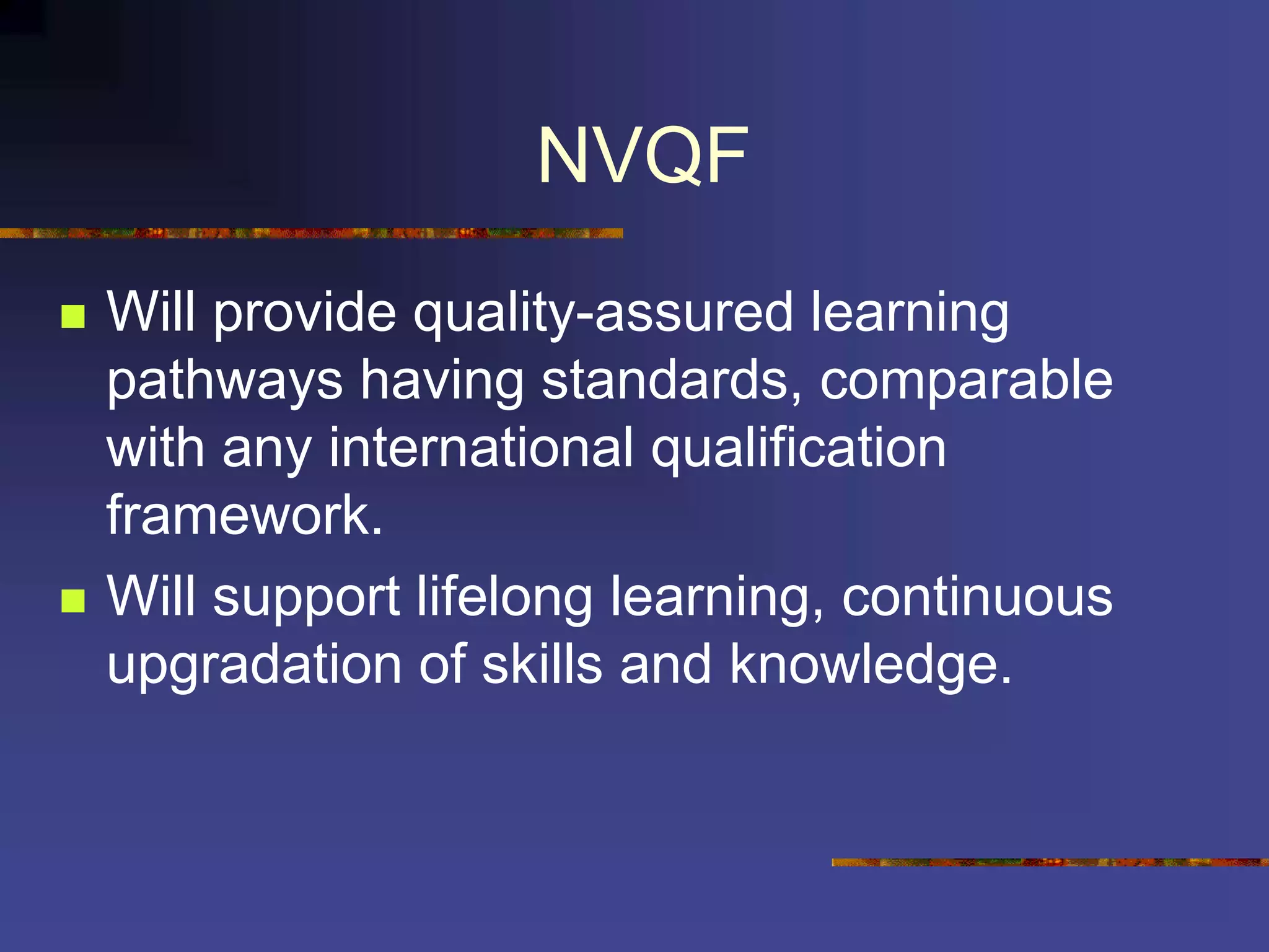 NVQF
 Will provide quality-assured learning
pathways having standards, comparable
with any international qualification
framework.
 Will support lifelong learning, continuous
upgradation of skills and knowledge.
 