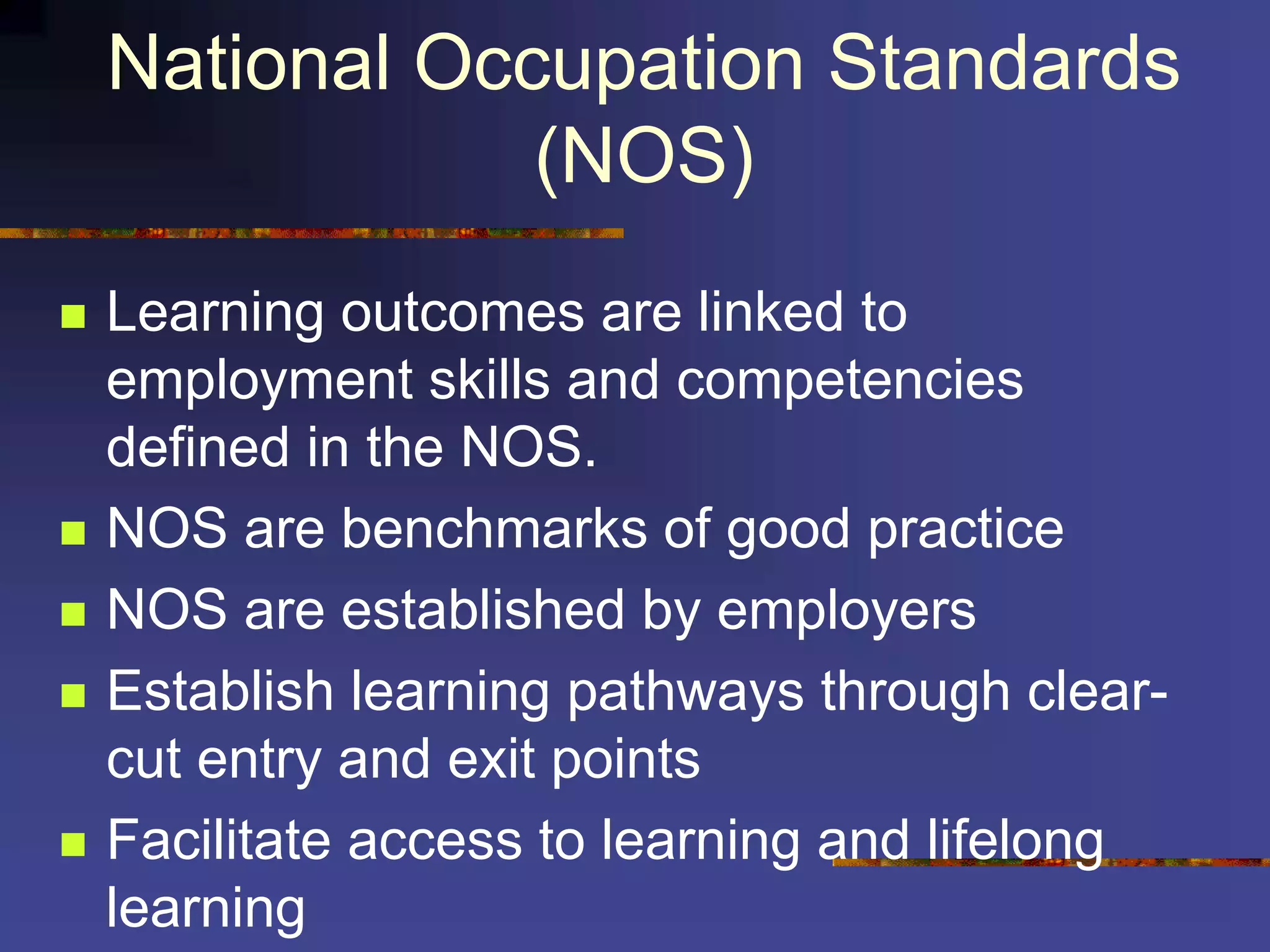 National Occupation Standards
(NOS)
 Learning outcomes are linked to
employment skills and competencies
defined in the NOS.
 NOS are benchmarks of good practice
 NOS are established by employers
 Establish learning pathways through clear-
cut entry and exit points
 Facilitate access to learning and lifelong
learning
 