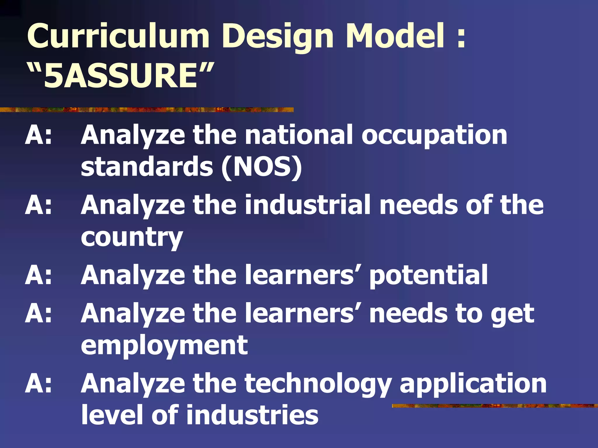 Curriculum Design Model :
“5ASSURE”
A: Analyze the national occupation
standards (NOS)
A: Analyze the industrial needs of the
country
A: Analyze the learners’ potential
A: Analyze the learners’ needs to get
employment
A: Analyze the technology application
level of industries
 