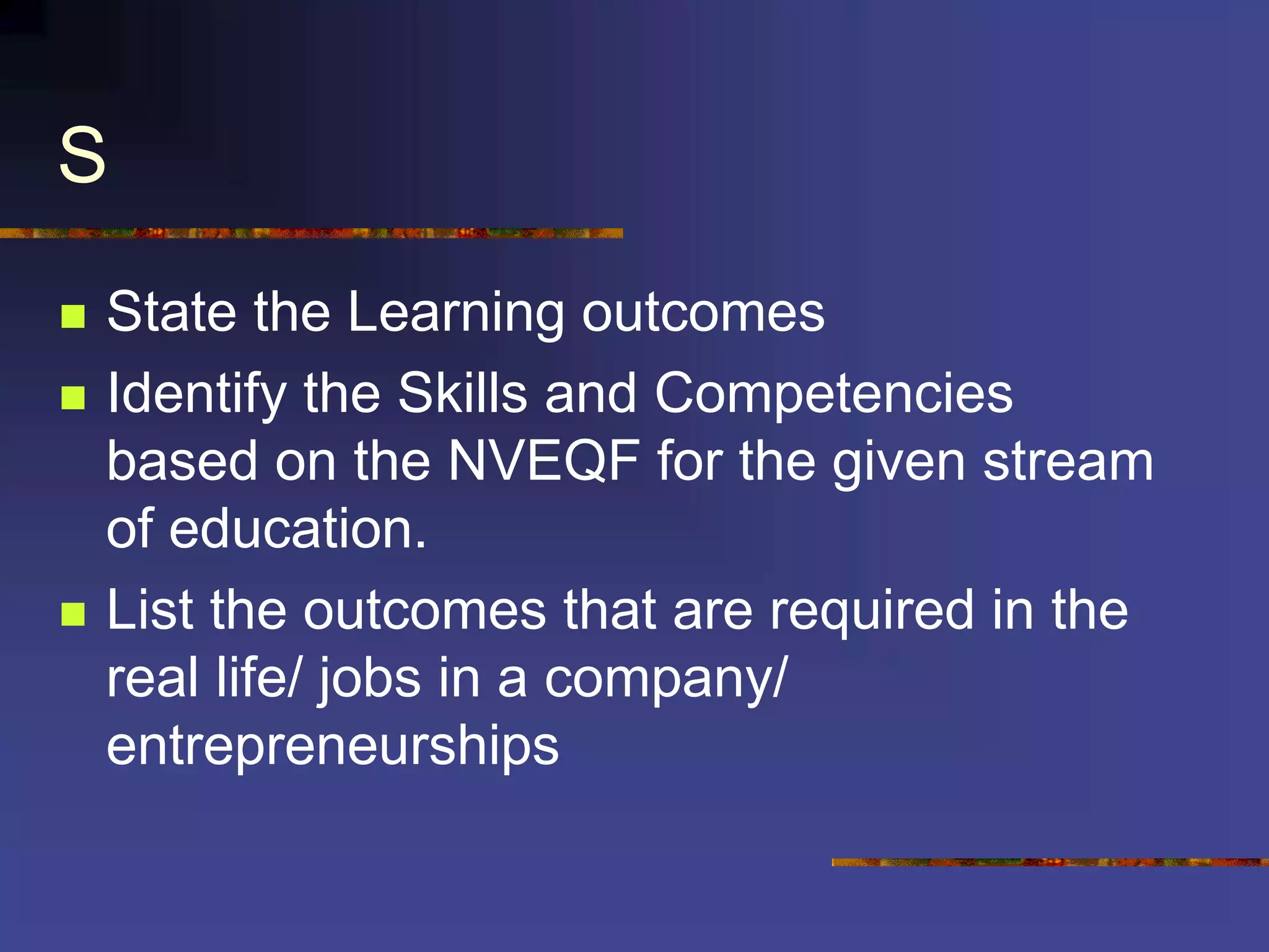 S
 State the Learning outcomes
 Identify the Skills and Competencies
based on the NVEQF for the given stream
of education.
 List the outcomes that are required in the
real life/ jobs in a company/
entrepreneurships
 