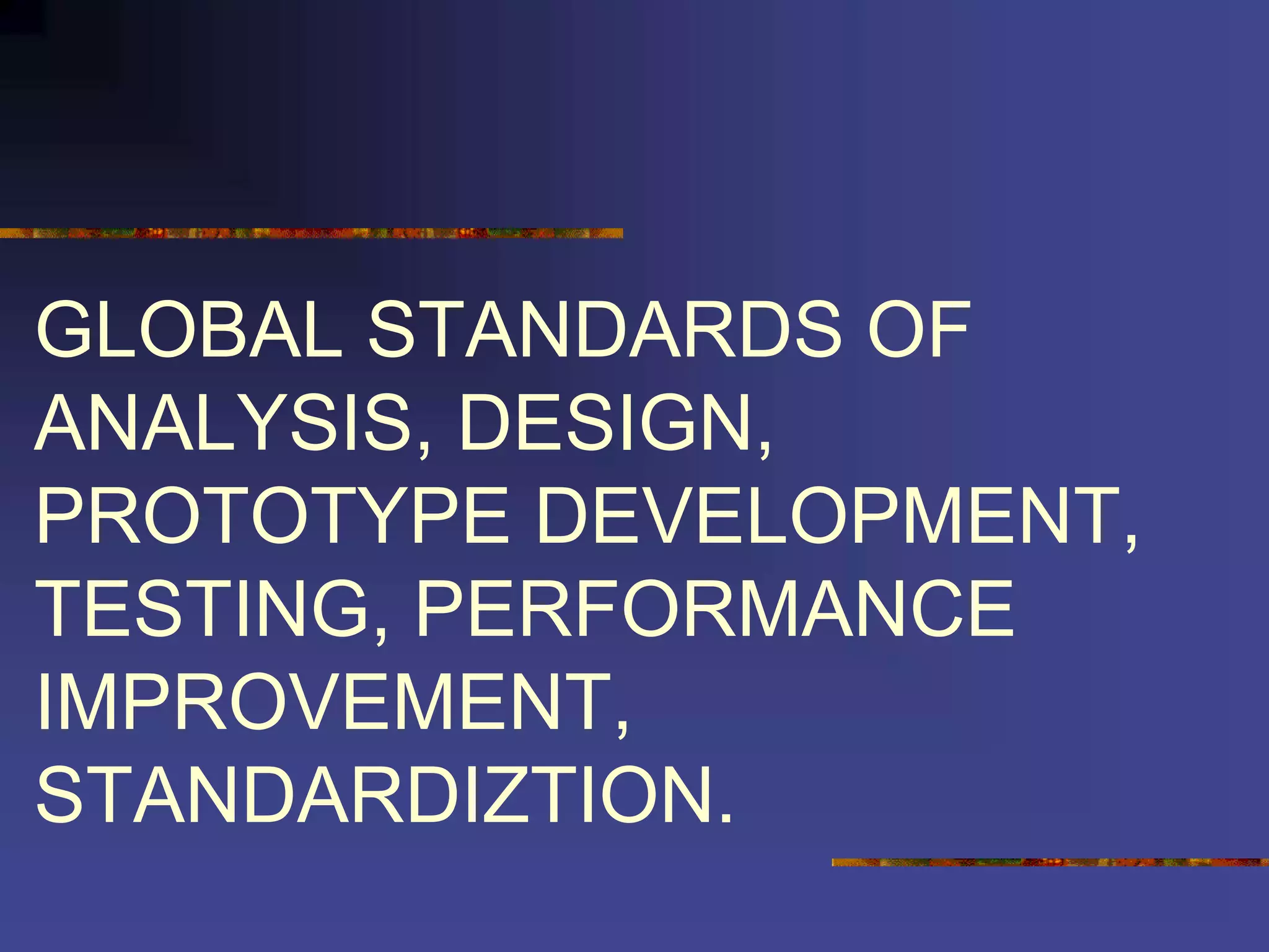 GLOBAL STANDARDS OF
ANALYSIS, DESIGN,
PROTOTYPE DEVELOPMENT,
TESTING, PERFORMANCE
IMPROVEMENT,
STANDARDIZTION.
 