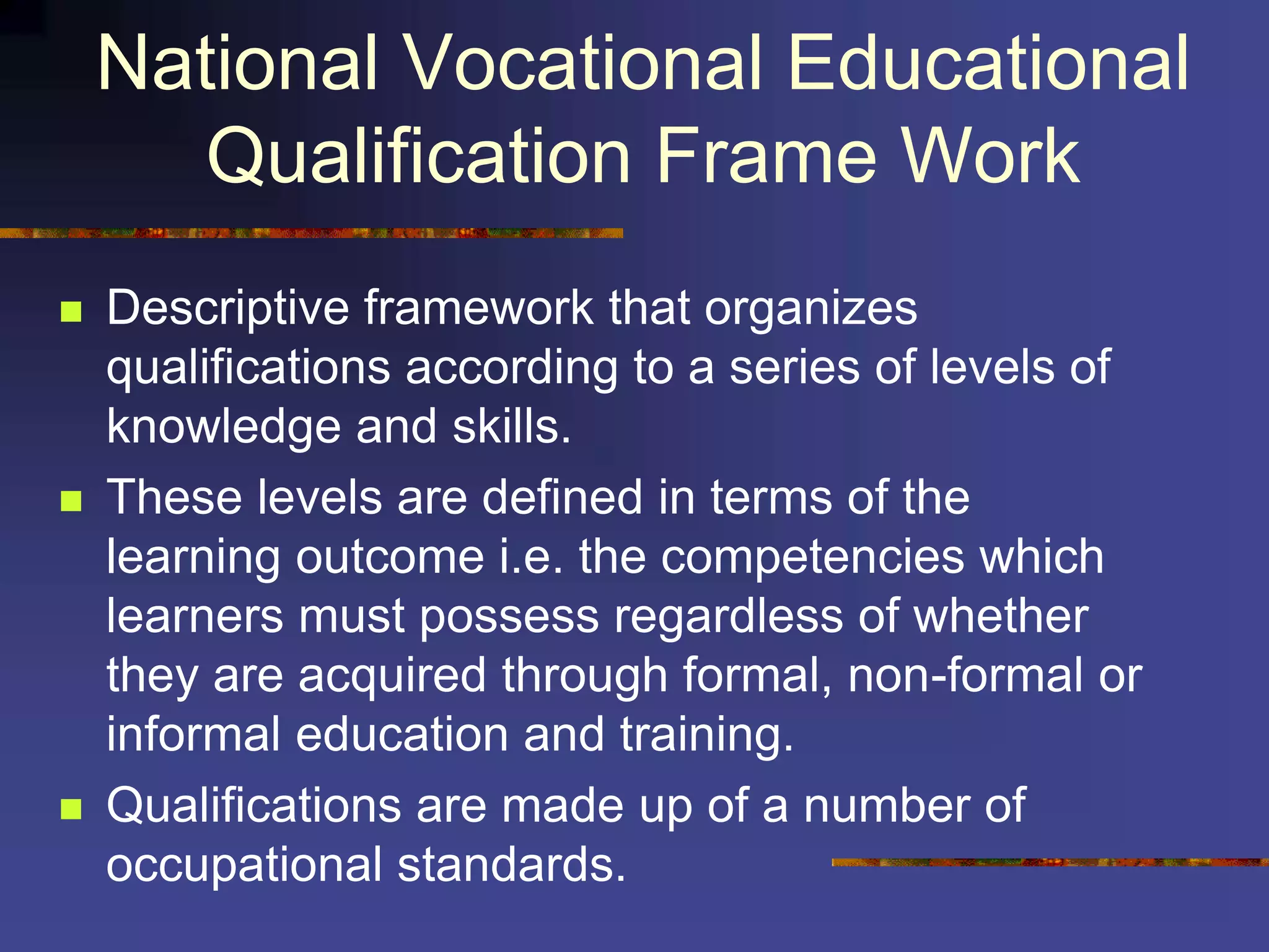 National Vocational Educational
Qualification Frame Work
 Descriptive framework that organizes
qualifications according to a series of levels of
knowledge and skills.
 These levels are defined in terms of the
learning outcome i.e. the competencies which
learners must possess regardless of whether
they are acquired through formal, non-formal or
informal education and training.
 Qualifications are made up of a number of
occupational standards.
 