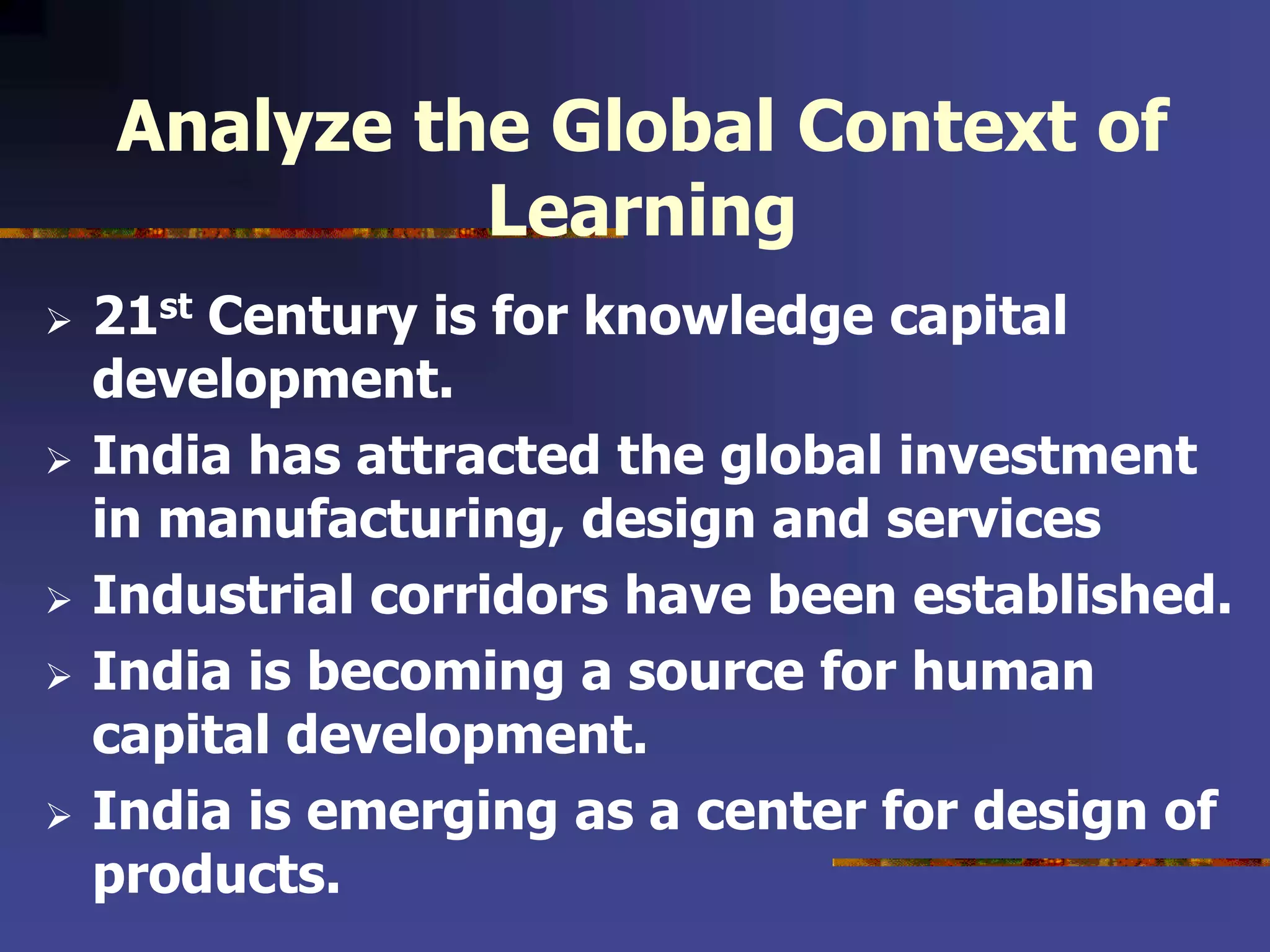 Analyze the Global Context of
Learning
 21st Century is for knowledge capital
development.
 India has attracted the global investment
in manufacturing, design and services
 Industrial corridors have been established.
 India is becoming a source for human
capital development.
 India is emerging as a center for design of
products.
 