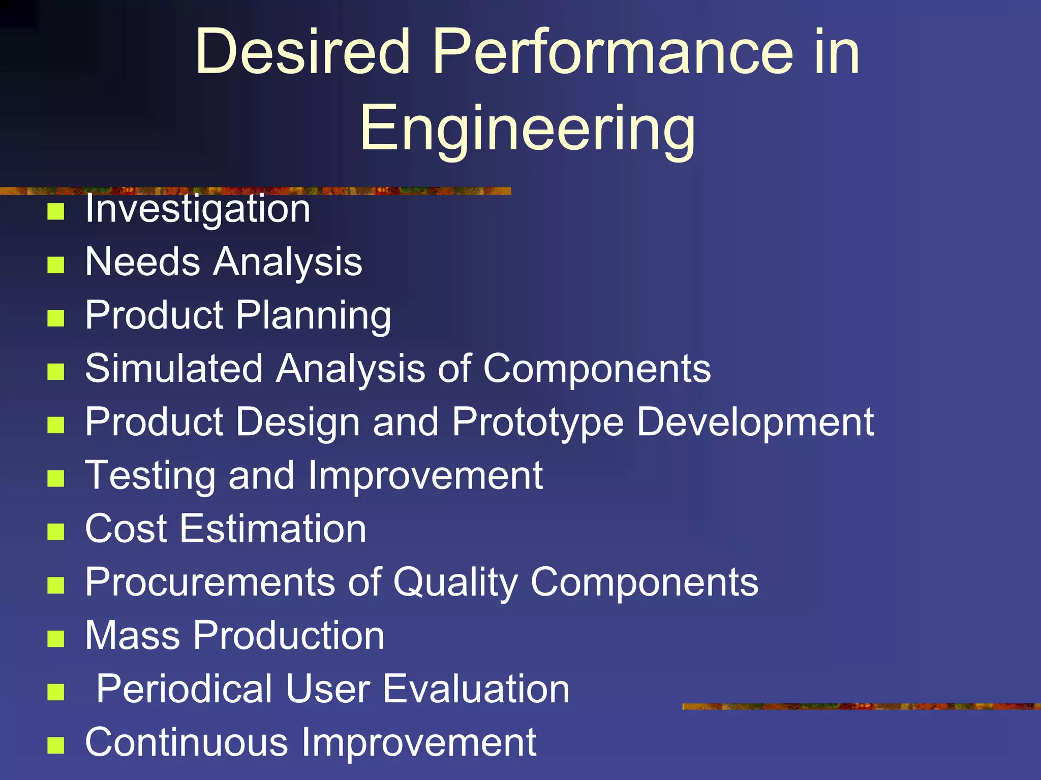Desired Performance in
Engineering
 Investigation
 Needs Analysis
 Product Planning
 Simulated Analysis of Components
 Product Design and Prototype Development
 Testing and Improvement
 Cost Estimation
 Procurements of Quality Components
 Mass Production
 Periodical User Evaluation
 Continuous Improvement
 