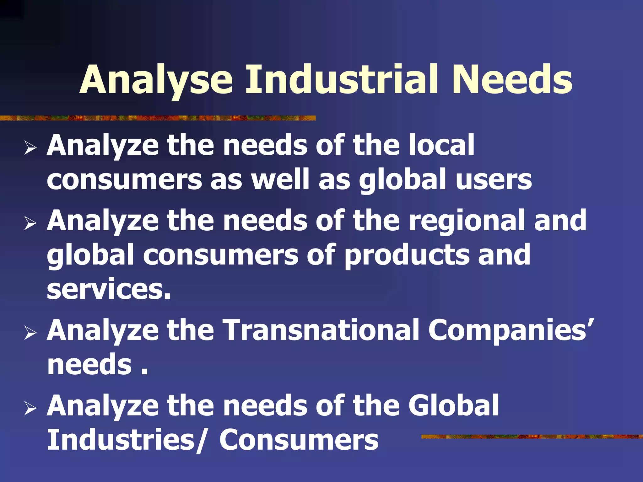 Analyse Industrial Needs
 Analyze the needs of the local
consumers as well as global users
 Analyze the needs of the regional and
global consumers of products and
services.
 Analyze the Transnational Companies’
needs .
 Analyze the needs of the Global
Industries/ Consumers
 