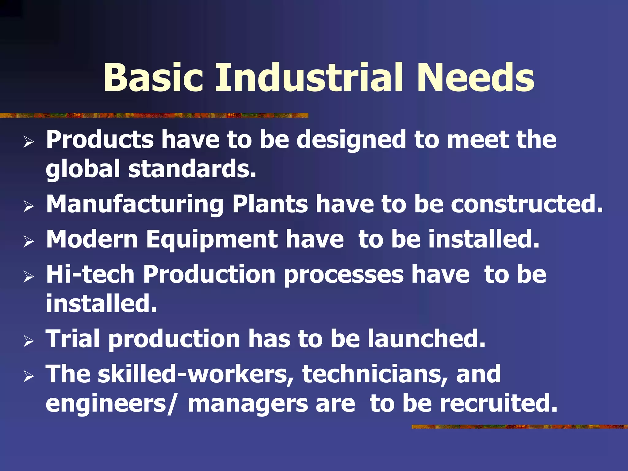 Basic Industrial Needs
 Products have to be designed to meet the
global standards.
 Manufacturing Plants have to be constructed.
 Modern Equipment have to be installed.
 Hi-tech Production processes have to be
installed.
 Trial production has to be launched.
 The skilled-workers, technicians, and
engineers/ managers are to be recruited.
 