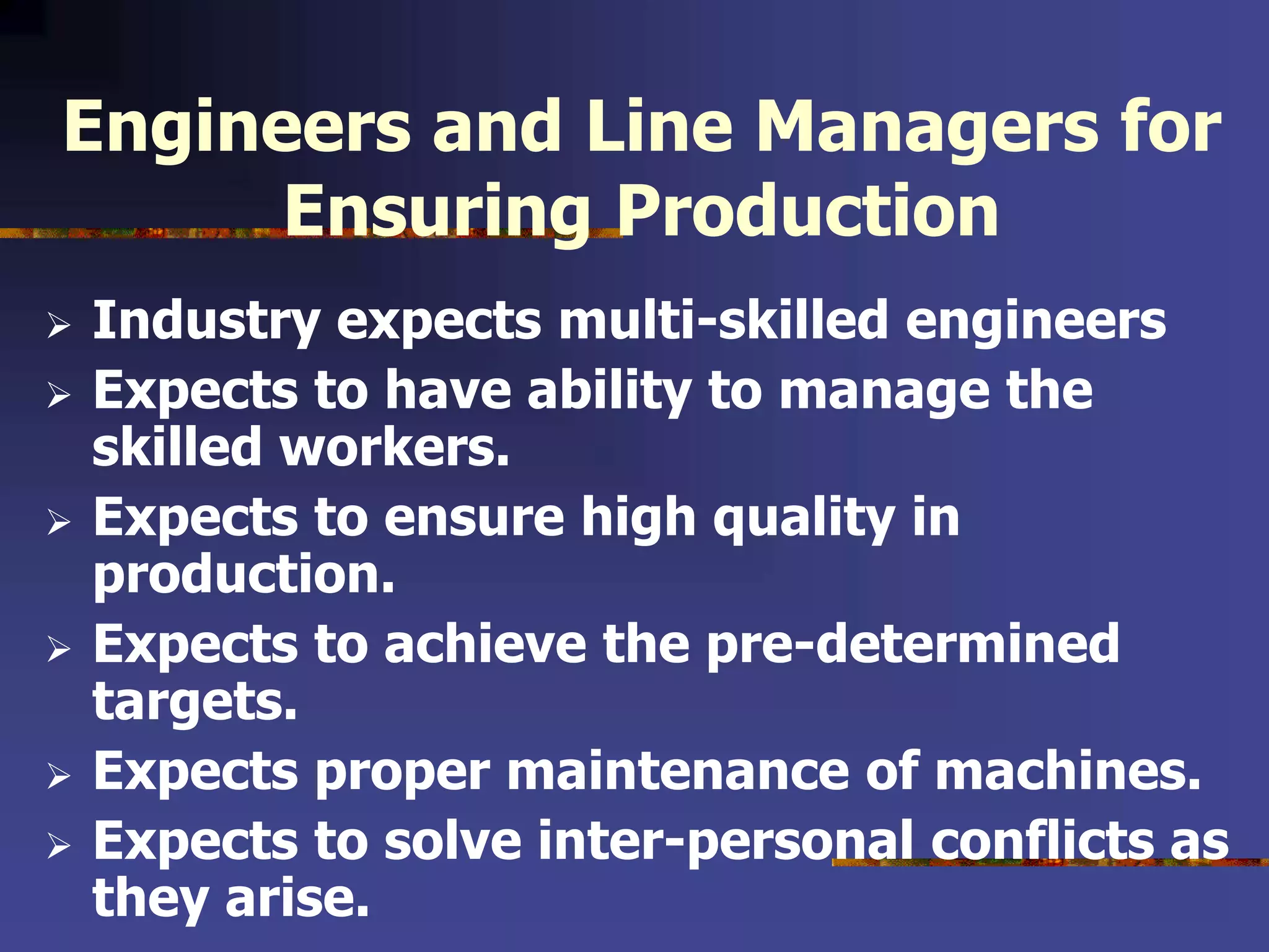 Engineers and Line Managers for
Ensuring Production
 Industry expects multi-skilled engineers
 Expects to have ability to manage the
skilled workers.
 Expects to ensure high quality in
production.
 Expects to achieve the pre-determined
targets.
 Expects proper maintenance of machines.
 Expects to solve inter-personal conflicts as
they arise.
 
